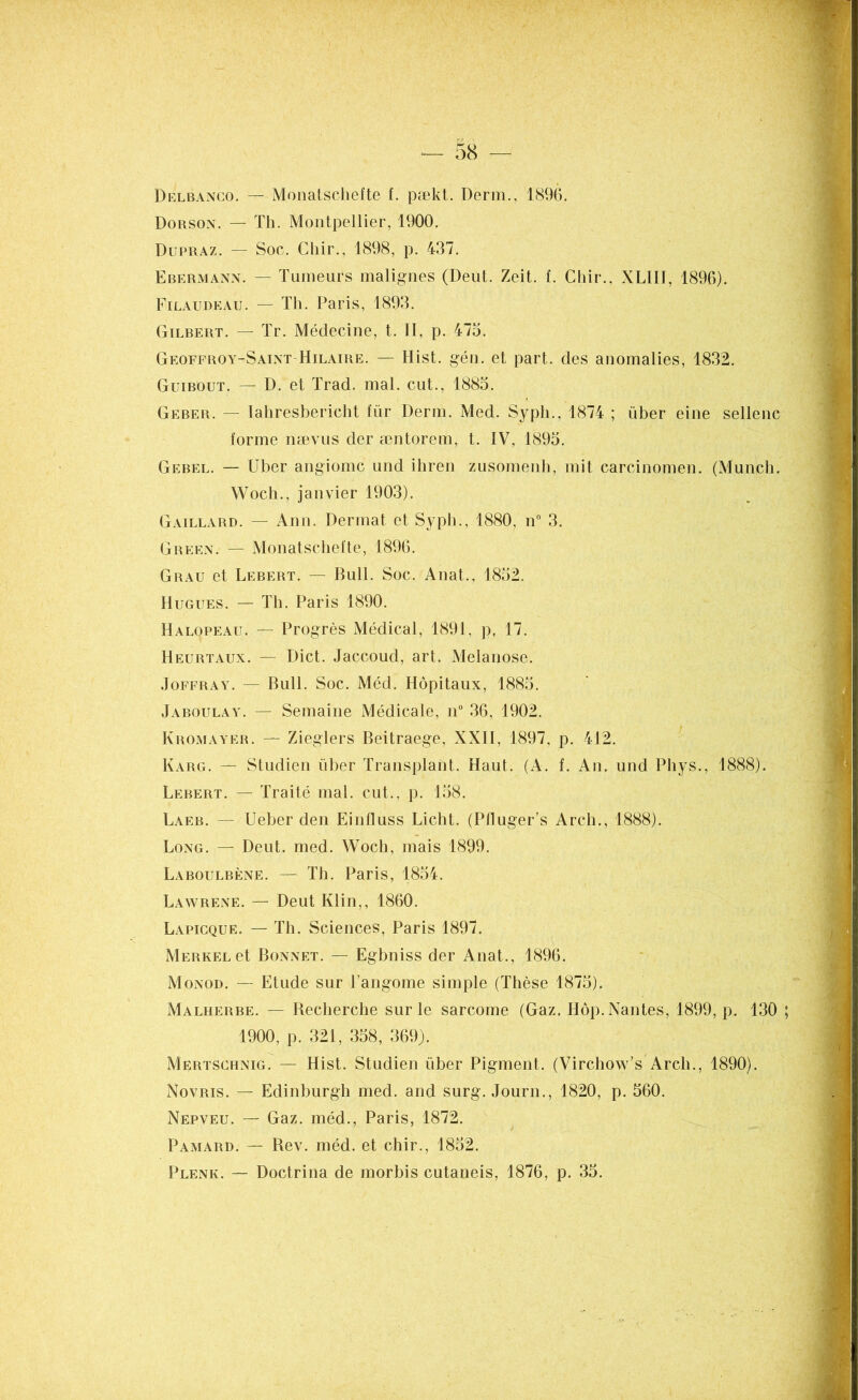Delbanco. — Monaiscliefte f. pækt. Derm., 1896. Dorson. — Th. Montpellier, 1900. Dupraz. — Soc. Chir., 1898, p. 437. Ebermann. — Tumeurs malignes (Deut. Zeit. f. Chir.. XLII1, 1896). Filaudeau. — Th. Paris, 1893. Gilbert. — Tr. Médecine, t. II, p. 473. Geoffroy-Saint Hilaire. — Ilist. gén. et part, des anomalies, 1832. Guibout. — D. et Trad. mal. eut., 1883. Geber. — Iahresbericht fur Derm. Med. Sypli., 1874 ; liber eine sellenc forme nævus der æntorem, t. IV, 1893. Gebel. — Uber angiome und ihren zusomenh, mit carcinomen. (Munch. Woch., janvier 1903). Gaillard. — Ann. Dermat et Sypli., 1880, n° 3. Green. — Monatschefte, 1896. Grau et Lebert. — Bull. Soc. Anat., 1832. Hugues. — Th. Paris 1890. Halopeau. — Progrès Médical, 1891, p, 17. Heurtaux. — Dict. Jaccoud, art. Melanose. Joffray. — Bull. Soc. Méd. Hôpitaux, 1883. Jaboulay. — Semaine Médicale, n° 36, 1902. Kromayer. — Zieglers Beitraege, XXII, 1897, p. 412. Karg. — Studien liber Transplant. Haut. (A. f. An. und Phys., 1888). Lebert. — Traité mal. eut., p. 138. Laeb. — Ueber den Einfluss Licht. (Plluger’s Arch., 1888). Long. — Deut. med. Woch, mais 1899. Laboulbène. — Th. Paris, 1834. Lawrene. — Deut Klin,, 1860. Lapicque. — Th. Sciences, Paris 1897. MERKELet Bonnet. — Egbniss der Anat., 1896. Monod. — Etude sur l’angome simple (Thèse 1873). Malherbe. — Recherche sur le sarcome (Gaz. Hôp. Nantes, 1899, p. 130 ; 1900, p. 321, 338, 369). Mertschnig. — Hist. Studien liber Pigment. (Virchow’s Arch., 1890). Novris. — Edinburgh med. and surg. Journ., 1820, p. 560. Nepveu. — Gaz. méd., Paris, 1872. Pamard. — Rev. méd. et chir., 1852. Plenk. — Doctrina de morbis cutaneis, 1876, p. 35.
