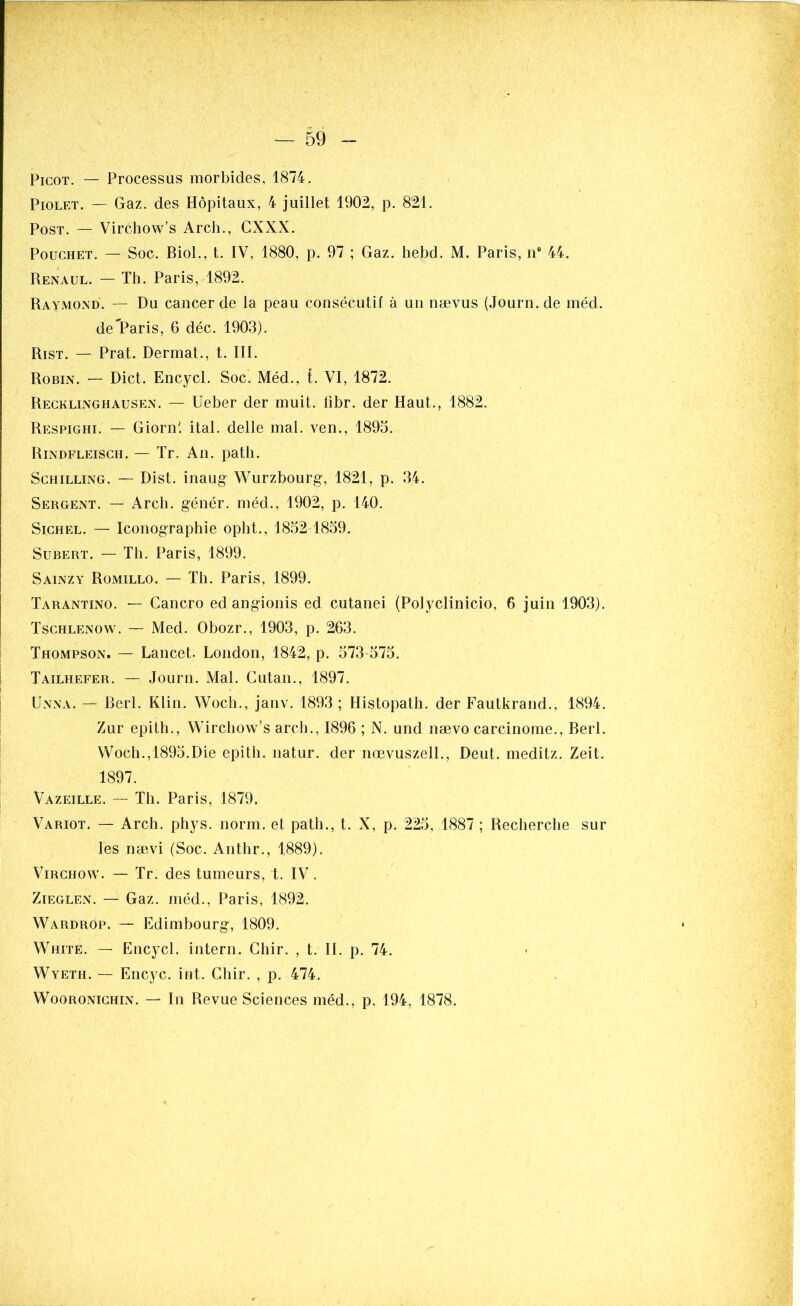 Picot. — Processus morbides, 1874. Piolet. — Gaz. des Hôpitaux, 4 juillet 1902, p. 821. Post. — Virchow’s Arch., CXXX. Pouchet. — Soc. Biol., t. IV, 1880, p. 97 ; Gaz. hebd. M. Paris, n° 44. Renaul. — Th. Paris, 1892. Raymond. — Du cancer de la peau consécutif à un nævus (Journ.de méd. de Paris, 6 déc. 1903). Rist. — Prat. Dermat., t. III. Robin. — Dict. Encycl. Soc. Méd., t. VI, 1872. Recklinghausen. — Ueber der muit. fibr. der Haut., 1882. Respighi. — Giornl ital. delle mal. ven., 1895. Rindfleisch. — Tr. An. path. Schilling. — Dist. inaug Wurzbourg, 1821, p. 34. Sergent. — Arch. génér. méd., 1902, p. 140. Sichel. — Iconographie opht., 1832-1859. Subert. — Th. Paris, 1899. Sainzy Romillo. — Th. Paris, 1899. Tarantino. — Cancro ed angionis ed cutanei (Polyclinicio, 6 juin 1903). Tschlenow. — Med. Obozr., 1903, p. 263. Thompson. — Lancet. London, 1842, p. 573-575. Tailhefer. — Journ. Mal. Gutan., 1897. Unna. — Berl. Klin. Woch., janv. 1893 ; Histopath. der Fautkrand., 1894. Zur epith., Wirchow’s arch., 1896 ; N. und nævo carcinome., Berl. Wocli.,1895.Die epith. natur. der nœvuszell., Deut. meditz. Zeit. 1897. Vazeille. — Th. Paris, 1879. Variot. — Arch. phys. norm. et path., t. X, p. 225, 1887 ; Recherche sur les nævi (Soc. Anthr., 1889). Virchow. — Tr. des tumeurs, t. IV. Zieglen. — Gaz. méd., Paris, 1892. Wardrôp. — Edimbourg, 1809. White. — Encycl. intern. Chir. , t. II. p. 74. Wyeth. — Encyc. int. Chir. , p. 474. Wooronichin. — In Revue Sciences méd., p. 194, 1878.