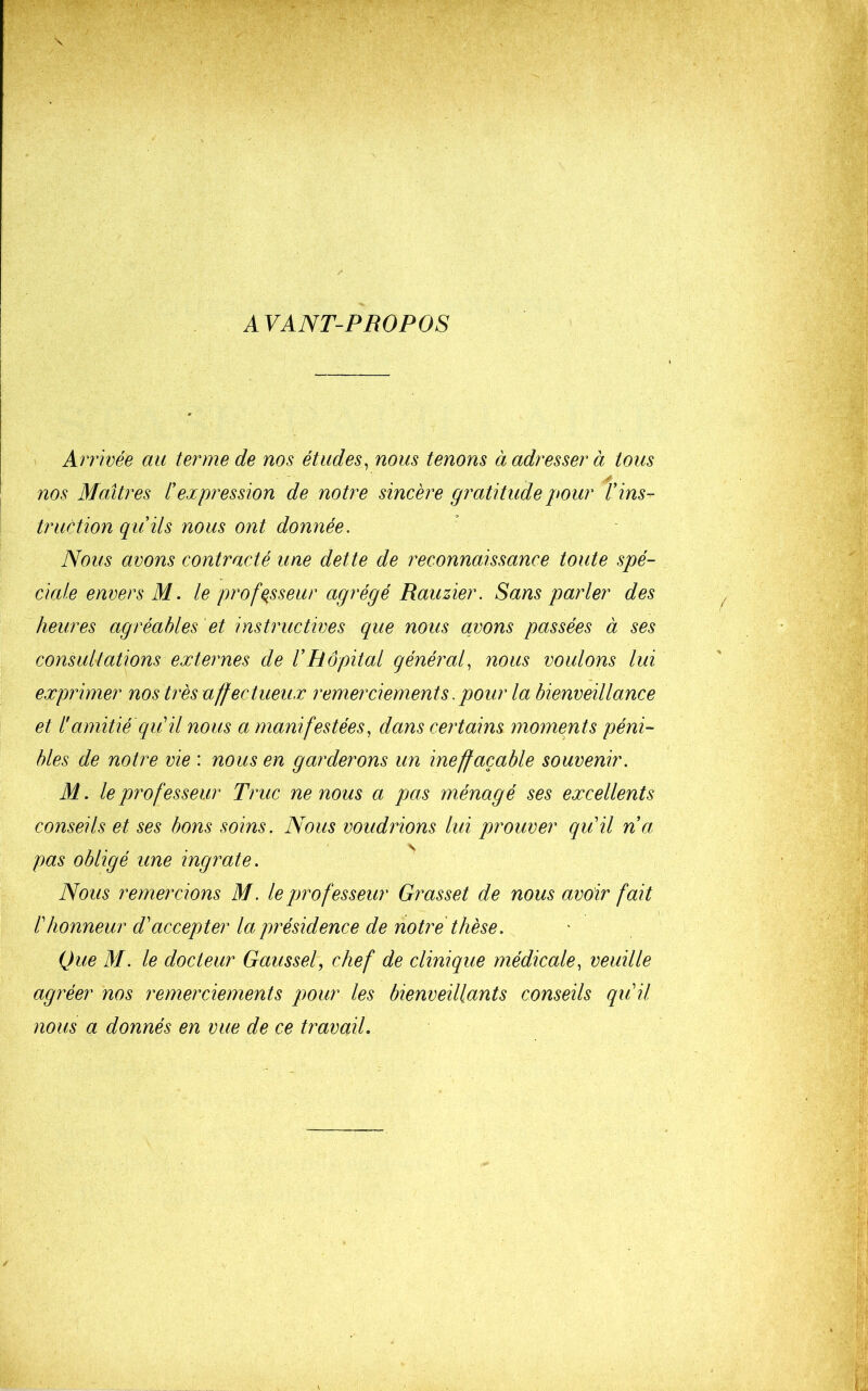 AVANT-PROPOS Arrivée au terme de nos études, nous tenons à adresser à tous nos Maîtres l'expression de notre sincère gratitude pour l'ins- truction qu'ils nous ont donnée. Nous avons contracté une dette de reconnaissance toute spé- ciale envers M. le professeur agrégé Rauzier. Sans parler des heures agréables et instructives que nous avons passées à ses consultations externes de l'Hôpital général, nous voulons lui exprimer nos très affectueux remerciements. pour la bienveillance et l'amitié qiéil nous a manifestées, dans certains moments péni- bles de notre vie : nous en garderons un ineffaçable souvenir. M. le professeur Truc ne nous a pas ménagé ses excellents conseils et ses bons soins. Nous voudrions lui prouver qiiil n'a pas obligé une ingrate. ^ Nous remercions M. le professeur Grasset de nous avoir fait l'honneur d'accepter la présidence de notre thèse. Que M. le docteur Gaussel, chef de clinique médicale, veuille agréer nos remerciements pour les bienveillants conseils qu'il nous a donnés en vue de ce travail.