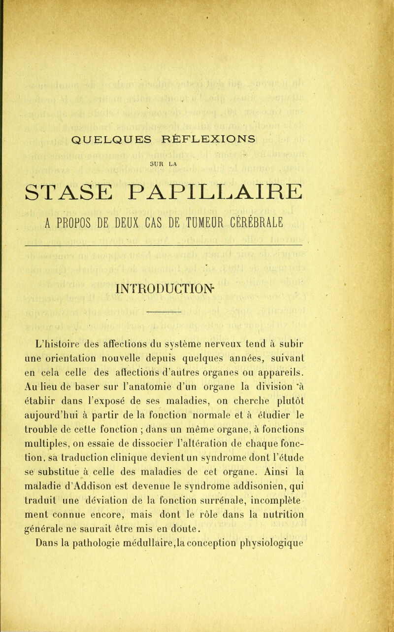 QUELQUES RÉFLEXIONS SUR LA STASE PAPILLAIRE A PROPOS DE DEUX CAS DE TUMEUR CÉRÉBRALE INTRODUCTION- L’histoire des affections du système nerveux tend à subir une orientation nouvelle depuis quelques années, suivant en cela celle des affections d’autres organes ou appareils. Au lieu de baser sur l’anatomie d’un organe la division ’à établir dans l’exposé de ses maladies, on cherche plutôt aujourd’hui à partir de la fonction normale et à étudier le trouble de cette fonction ; dans un même organe, à fonctions multiples, on essaie de dissocier l’altération de chaque fonc- tion, sa traduction clinique devient un syndrome dont l’étude se substitue à celle des maladies de cet organe. Ainsi la maladie d’Addison est devenue le syndrome addisonien, qui traduit une déviation de la fonction surrénale, incomplète ment connue encore, mais dont le rôle dans la nutrition générale ne saurait être mis en doute. Dans la pathologie médullaire,la conception physiologique
