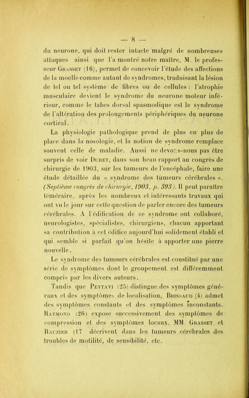 du neurone, qui doit rester intacte malgré de nombreuses attaques ainsi que Ta montré notre maître, M. le profes- seur Grasseï (16), permet de concevoir l’étude des affections de la moelle comme autant de syndromes, traduisant la lésion de tel ou tel système de fibres ou de cellules : l’atrophie musculaire devient le syndrome du neurone moteur infé- rieur, comme le tabes dorsal spasmodique est le syndrome de l’altération des prolongements périphériques du neurone cortical. La physiologie pathologique prend de plus en* plus de place dans la nosologie, et la notion de syndrome remplace souvent celle de maladie. Aussi ne devons-nous pas être surpris de voir Duret, dans son beau rapport au congrès de chirurgie de 1903, sur les tumeurs de l’encéphale, faire une étude détaillée du « syndrome des tiimeurs cérébrales ». (Septième congrès de chirurgie, 190S, p. 393). Il peut paraître téméraire, après les nombreux et intéressants travaux qui ont vu le jour sur cette question de parler encore des tumeurs cérébrales. A l’édification de ce syndrome ont collaboré, neurologistes, spécialistes, chirurgiens, chacun apportant sa contribution à cet édifice aujourd’hui solidement établi et qui semble si parfait qu’on hésite à apporter une pierre nouvelle. Le syndrome des tumeurs cérébrales est constitué par une série de symptômes dont le groupement est différemment compris par les divers auteurs. Tandis que Peytavi (25) distingue des symptômes géné- raux et des symptôme» de localisation, Brissaud (4) admet des symptômes constants et des symptômes inconstants. Raymond (26) expose successivement des symptômes de* compression et des symptômes locaux. MM. Grasset et Rauzier (17 décrivent dans les tumeurs cérébrales des troubles de motilité, de sensibilité, etc.