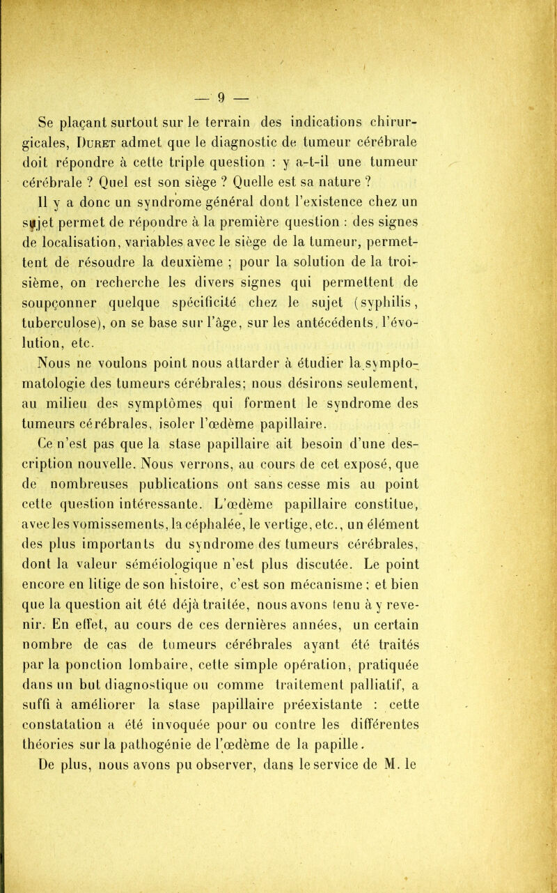 Se plaçant surtout sur le terrain des indications chirur- gicales, Duret admet que le diagnostic de tumeur cérébrale doit répondre à cette triple question : y a-t-il une tumeur cérébrale ? Quel est son siège ? Quelle est sa nature ? Il y a donc un syndrome général dont l’existence chez un syjet permet de répondre à la première question : des signes de localisation, variables avec le siège de la tumeur, permet- tent de résoudre la deuxième ; pour la solution de la troi- sième, on recherche les divers signes qui permettent de soupçonner quelque spécificité chez le sujet (syphilis, tuberculose), on se base sur l’âge, sur les antécédents, l’évo- lution, etc. Nous ne voulons point nous attarder à étudier la sympto- matologie des tumeurs cérébrales; nous désirons seulement, au milieu des symptômes qui forment le syndrome des tumeurs cérébrales, isoler l’œdème papillaire. Ce n’est pas que la stase papillaire ait besoin d’une des- cription nouvelle. Nous verrons, au cours de cet exposé, que de nombreuses publications ont sans cesse mis au point cette question intéressante. L’œdème papillaire constitue, avec les vomissements, la céphalée, le vertige, etc., un élément des plus importants du syndrome des tumeurs cérébrales, dont la valeur séméiologique n’est plus discutée. Lé point encore en litige de son histoire, c’est son mécanisme ; et bien que la question ait été déjà traitée, nous avons tenu à y reve- nir. En etfet, au cours de ces dernières années, un certain nombre de cas de tumeurs cérébrales ayant été traités parla ponction lombaire, cette simple opération, pratiquée dans un but diagnostique ou comme traitement palliatif, a suffi à améliorer la stase papillaire préexistante : cette constatation a été invoquée pour ou contre les différentes théories sur la pathogénie de l’œdème de la papille. De plus, nous avons pu observer, dans le service de M. le