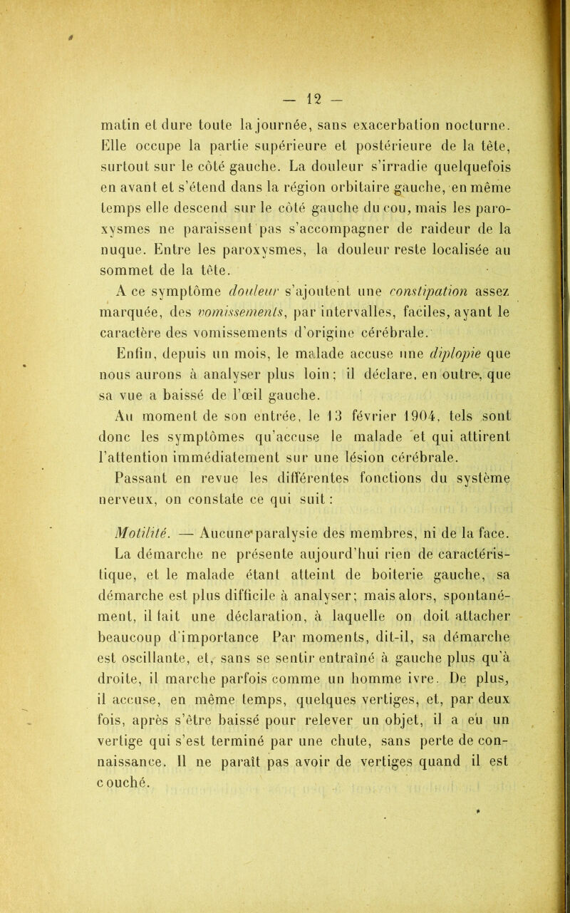 ê - 12 ~ matin et dure toute la journée, sans exacerbation nocturne. Elle occupe la partie supérieure et postérieure de la tête, surtout sur le côté gauche. La douleur s’irradie quelquefois en avant et s’étend dans la région orbitaire gauche, en même temps elle descend sur le côté gauche du cou, mais les paro- xysmes ne paraissent pas s’accompagner de raideur de la nuque. Entre les paroxysmes, la douleur reste localisée au sommet de la tête. A ce symptôme douleur s’ajoutent une constipation assez marquée, des vomissements, par intervalles, faciles, ayant le caractère des vomissements d’origine cérébrale. Enfin, depuis un mois, le msdade accuse une diplopie que nous aurons à analyser plus loin; il déclare, en outre*, que sa vue a baissé de l’œil gauche. Au moment de son entrée, le 13 février 1904, tels sont donc les symptômes qu’accuse le malade et qui attirent l’attention immédiatement sur une lésion cérébrale. Passant en revue les difTérentes fonctions du système nerveux, on constate ce qui suit : Motilité. — Aucune'paralysie des membres, ni de la face. La démarche ne présente aujourd’hui rien de caractéris- tique, et le malade étant atteint de boiterie gauche, sa démarche est plus difficile à analyser; mais alors, spontané- ment, il tait une déclaration, à laquelle on doit attacher beaucoup d’importance Par moments, dit-il, sa démarche est oscillante, et, sans se sentir entraîné à gauche plus qu’à droite, il marche parfois comme un homme ivre. De plus, il accuse, en même temps, quelques vertiges, et, par deux fois, après s’être baissé pour relever un objet, il a eu un vertige qui s’est terminé par une chute, sans perte de con- naissance. Il ne paraît pas avoir de vertiges quand il est couché.