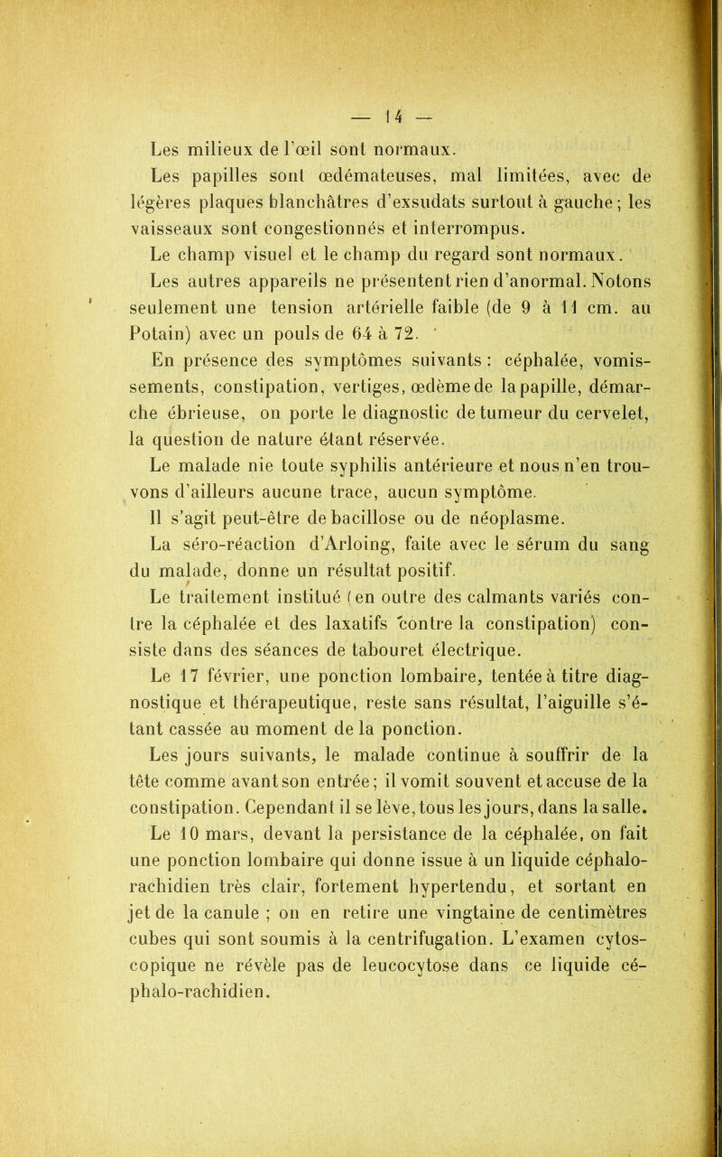 Les milieux de l’œil sont normaux. Les papilles sont œdémateuses, mal limitées, avec de légères plaques blanchâtres d’exsudats surtout à gauche ; les vaisseaux sont congestionnés et interrompus. Le champ visuel et le champ du regard sont normaux. Les autres appareils ne présentent rien d’anormal. Notons seulement une tension artérielle faible (de 9 à 11 cm. au Potain) avec un pouls de 64 à 72. * En présence des symptômes suivants : céphalée, vomis- sements, constipation, vertiges, œdème de la papille, démar- che ébrieuse, on porte le diagnostic de tumeur du cervelet, la question de nature étant réservée. Le malade nie toute syphilis antérieure et nous n’en trou- vons d’ailleurs aucune trace, aucun symptôme. Il s’agit peut-être de bacillose ou de néoplasme. La séro-réaction d’Arloing, faite avec le sérum du sang du malade, donne un résultat positif. Le traitement institué (en outre des calmants variés con- tre la céphalée et des laxatifs contre la constipation) con- siste dans des séances de tabouret électrique. Le 17 février, une ponction lombaire, tentée à titre diag- nostique et thérapeutique, reste sans résultat, l’aiguille s’é- tant cassée au moment de la ponction. Les jours suivants, le malade continue à souffrir de la tête comme avant son çntrée; il vomit souvent et accuse de la constipation. Cependant il se lève, tous les jours, dans la salle. Le 10 mars, devant la persistance de la céphalée, on fait une ponction lombaire qui donne issue à un liquide céphalo- rachidien très clair, fortement hypertendu, et sortant en jet de la canule ; on en retire une vingtaine de centimètres cubes qui sont soumis à la centrifugation. L’examen cytos- copique ne révèle pas de leucocytose dans ce liquide cé- phalo-rachidien.