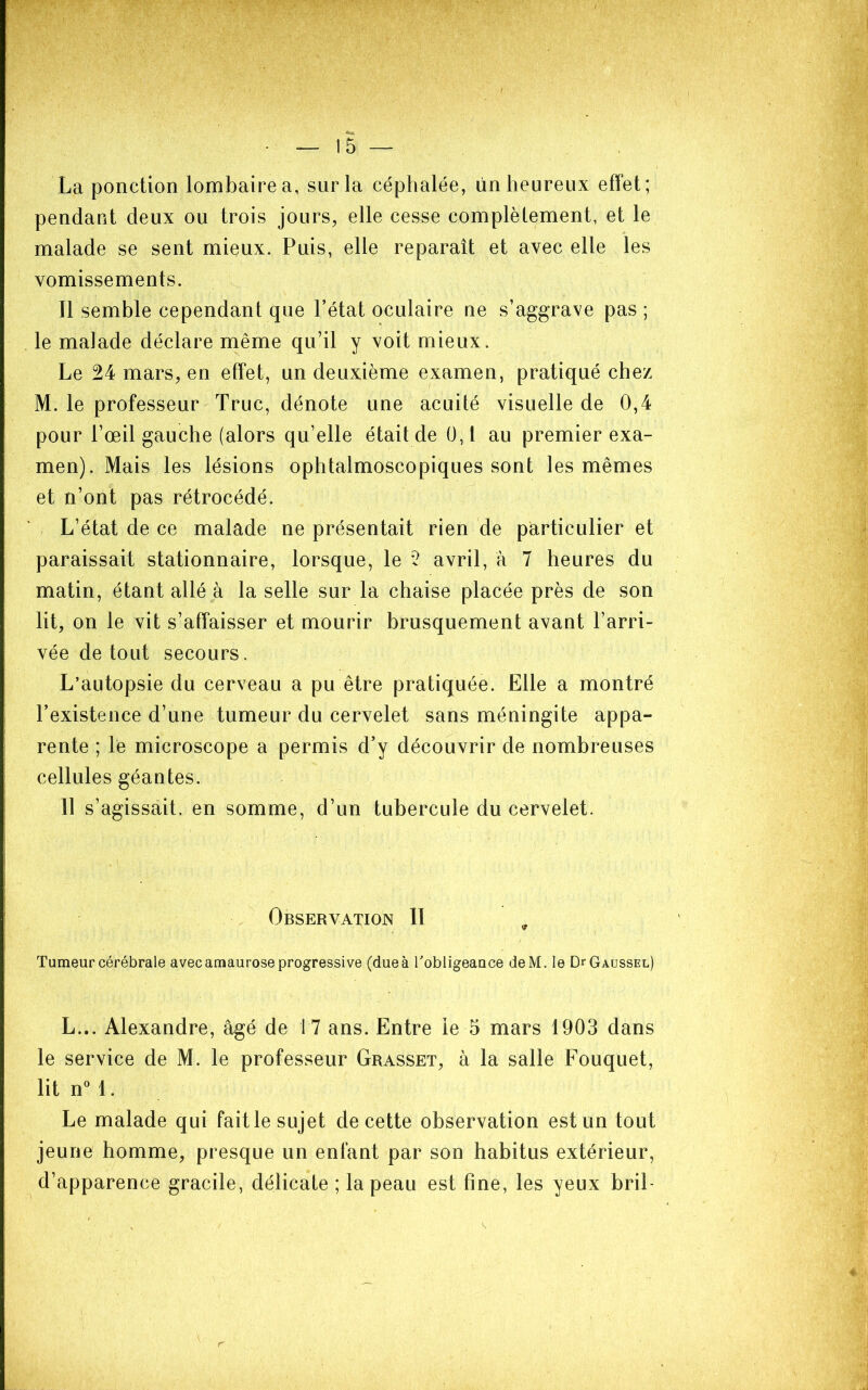 La ponction lombaire a, sur la céphalée, ün heureux effet; pendant deux ou trois jours, elle cesse complèlement, et le malade se sent mieux. Puis, elle reparaît et avec elle les vomissements. Il semble cependant que l’état oculaire ne s’aggrave pas ; le malade déclare même qu’il y voit mieux. Le 24 mars, en effet, un deuxième examen, pratiqué chez M. le professeur Truc, dénote une acuité visuelle de 0,4 pour l’œil gauche (alors qu’elle était de 0,1 au premier exa- men). Mais les lésions ophtalmoscopiques sont les mêmes et n’ont pas rétrocédé. L’état de ce malade ne présentait rien de particulier et paraissait stationnaire, lorsque, le *2 avril, à 7 heures du matin, étant allé à la selle sur la chaise placée près de son lit, on le vit s’affaisser et mourir brusquement avant l’arri- vée de tout secours. L’autopsie du cerveau a pu être pratiquée. Elle a montré l’existence d’une tumeur du cervelet sans méningite appa- rente ; le microscope a permis d’y découvrir de nombreuses cellules géantes. Il s’agissait, en somme, d’un tubercule du cervelet. Observation II , Tumeur cérébrale avec amaurose progressive (due à Tobligeauce deM. le DrGAussEL) L... Alexandre, âgé de 17 ans. Entre le 5 mars 1903 dans le service de M. le professeur Grasset, à la salle Fouquet, lit nM. Le malade qui faille sujet de cette observation est un tout jeune homme, presque un enfant par son habitus extérieur, d’apparence gracile, délicate ; la peau est fine, les yeux bril-