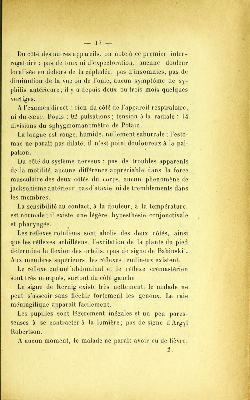 Du côté des autres appareils, on note à ce premier inter- rogatoire : pas de toux ni d’expectoration, aucune douleur localisée en dehors de la céphalée, pas d’insomnies, pas de diminution de la vue ou de l’ouie, aucun symptôme de sy- philis antérieure; il y a depuis deux ou trois mois quelques vertiges. A l’examen direct : rien du côté de l’appareil respiratoire, ni du cœur. Pouls : 92 pulsations; tension à la radiale : 14 divisions du sphygmomanomètre de Potain. La langue est rouge, humide, nullement saburrale ; Pesto- mac ne paraît pas dilaté, il n’est point doulaureux à la pal- pation. Du côté du système nerveux : pas de troubles apparents de la motilité, aucune ditîérence appréciable dans la force musculaire des deux côtés du corps, aucun phénomène de jacksonisme antérieur, pas d’ataxie ni de tremblements dans les membres. La sensibilité au contact, à la douleur, à la température, est normale ; il existe une légère hypesthésiè conjonctivale et pharyngée. Les réflexes rotuliens sont abolis des deux côtés, ainsi que les réflexes achilléens, l’excitation de la plante du pied détermine la flexion des orteils, ipas de signe de Babinski^ Aux membres supérieurs, les réflexes tendineux existent. Le réflexe cutané abdominal et le réflexe crémastérien sont très marqués, surtout du côté gauche Le signe de Kernig existe très nettement, le malade ne peut s’asseoir sans fléchir fortement les genoux. La raie méningitique apparaît facilement. Les pupilles sont légèrement inégales et un peu pares- seuses à se contracter à la lumière ; pas de signe d’Argyl Robertson. A aucun moment, le malade ne paraît avoir eu de fièvre. 2.