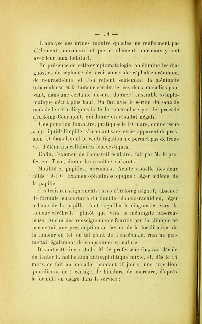 L’analyse des urines montre qu’elles ne renferment pas d’éléments anormaux, et que les éléments normaux y sont avec leur taux habituel. En présence de cette symptomatologie, on élimine les dia- gnostics de céphalée de croissance, de* céphalée urémique, de neurasthénie, et l’on retient seulement la méningite, tuberculeuse et la tumeur cérébrale, ces deux maladies pou- vant, dans une certaine mesure, donner l’ensemble sympto- matique décrit plus haut On fait avec le sérum du sang de malade le séro-diagnostic de la tuberculose par le procédé d’Arloing-Courmpnt, qui donne un résultat négatif. Une ponction lombaire, pratiquée le 10 mars, donne issue ; à un liquide limpide, s’écoulant sans excès apparent de pres- sion, et dans lequel la centrifugation ne permet pas de trou- ver d’éléments cellulaires leucocytiques. Enfin, l’examen de l’appareil oculaire, fait par M. le pro- fesseur Truc, donne les résultats suivants : Motilité et pupilles, normales. Acuité visuelle (des deux côtés : 9/10). Examen ophtalmoscopique : léger œdème de la papille. Ces trois renseignements : séro d)Arloing négatif, absence de formule leucocytaire du liquide céphalo-rachidien, léger œdème de la papille, font aiguiller le diagnostic vers la tumeur cérébrale, plutôt que vers la méningite tubercu- leuse. Aucun des renseignements fournis par la clinique ne permettait une présomption en faveur de la localisation de la tumeur en tel ou tel point de l’encéphale, rien ne per- mettait également de soupçonner sa nature. Devant cette incertitude, M. le professeur Grasset décide de tenter la médication antisyphilitique mixte, et, dès le 14 mars, on fait au malade, pendant 10 jours, une injection quotidienne de 1 centigr. de biiodure de mercure, d’après la formule en usage dans le service :