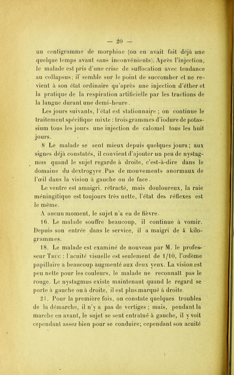 un centigramme de morphine (on en avait fait déjà une quelque temps avant sans inconvénients). Après l’injection, le malade est pris d’une crise de suffocation avec tendance au collapsus; iF semble sur le point de succomber et ne re- vient à son état ordinaire qu’après une injection d’éther et la pratique de la respiration artificielle par les tractions de la langue durant une demi-heure. Les jours suivants, l’état est stationnaire ; on continue le traitement spécifique mixte : troisgrammes d’iodure de potas- sium tous les jours, une injection de calomel tous les huit jours. 8 Le malade se sent mieux depuis quelques jours ; aux signes déjà constatés, il convient d’ajouter un peu de nystag- mus quand le sujet regarde à droite, c’est-à-dire dans le domaine du dextrogyre. Pas de mouvements anormaux de l’œil dans la vision à gauche ou de face. Le ventre est amaigri, rétracté, mais douloureux, la raie méningitique est toujours très nette, l’état des réflexes est le même. A aucun moment, le sujet n’a eu de fièvre. 16. Le malade souffre beaucoup, il continue à vomir. Depuis son entrée dans le service, il a maigri de 4 kilo- grammes. 18. Le malade est examiné de nouveau par M. le profes- ‘ seur Truc : l’acuité visuelle est seulement de 1/10, l’œdème papillaire a beaucoup augmenté aux deux yeux. La vision,est peu nette pour les couleurs, le malade ne reconnaît pas le rouge. Le nystagmus existe maintenant quand le regard se porte à gauche ou à droite, il est plus.marqué à droite. 21. Pour la première fois, on constate quelques troubles de la démarche, il n’y a pas de vertiges ; mais, pendant la marche en avants le sujet se sent entraîné à gauche', il y voit cependant assez bien pour se conduire;, cependant son acuité