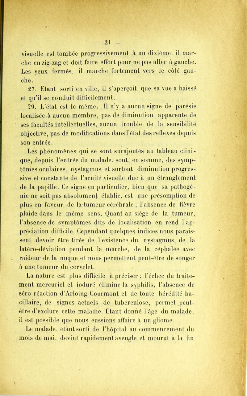 V visuelle est tombée progressivement à un dixième, il mar- che en zig-zag et doit faire effort pour ne pas aller à gauche. Les ^eux fermés, il marche fortement vers le côté gau- che. 27. Etant sorti en ville, il s’aperçoit que sa vue a baissé et qu’il se conduit difficilement. 29. L’état est le même . 11 n’y a aucun signe de parésie localisée à aucun membre, pas de diminution apparente de ses facultés intellectuelles, aucun trouble de la sensibilité objective, pas de modifications dans l’état des réflexes depuis son entrée. Les phénomènes qui se sont surajoutés au tableau clini- que, depuis l’entrée du malade, sont, en somme, des symp- tômes oculaires, nystagmus et surtouf diminution progres- sive et constante de l’acuité visuelle due à un étranglement de la papille. Ce signe en particulier, bien que sa pathogé- nie ne soit pas absolument établie, est une présomption de plus en faveur de la tumeur cérébrale ; l’absence de fièvre plaide dans le même sens, Quant au siège de la tumeur, l’absence de symptômes dits de localisation en rend l’ap- préciation difficile. Cependant quelques indices nous parais- sent devoir être tirés de l’existence du nystagmus, de la latéro-déviation pendant la marche, de la céphalée avec raideur de la nuque et nous permettent peut-être de songer à une tumeur du cervelet. La nature est plus difficile à préciser : l’échec du traite- ment mercuriel et ioduré élimine la syphilis, l’absence de séro-réaction d’Arloing-Courmont et de toute hérédité ba- cillaire, de signes actuels de tuberculose, permet peut- être d’exclure cette maladie. Etant donné l’âge du malade, il est possible que nous eussions affaire à un gliome. Le malade, étant sorti de l’hôpital au commencement du mois de mai, devint rapidement aveugle et mourut à la fin