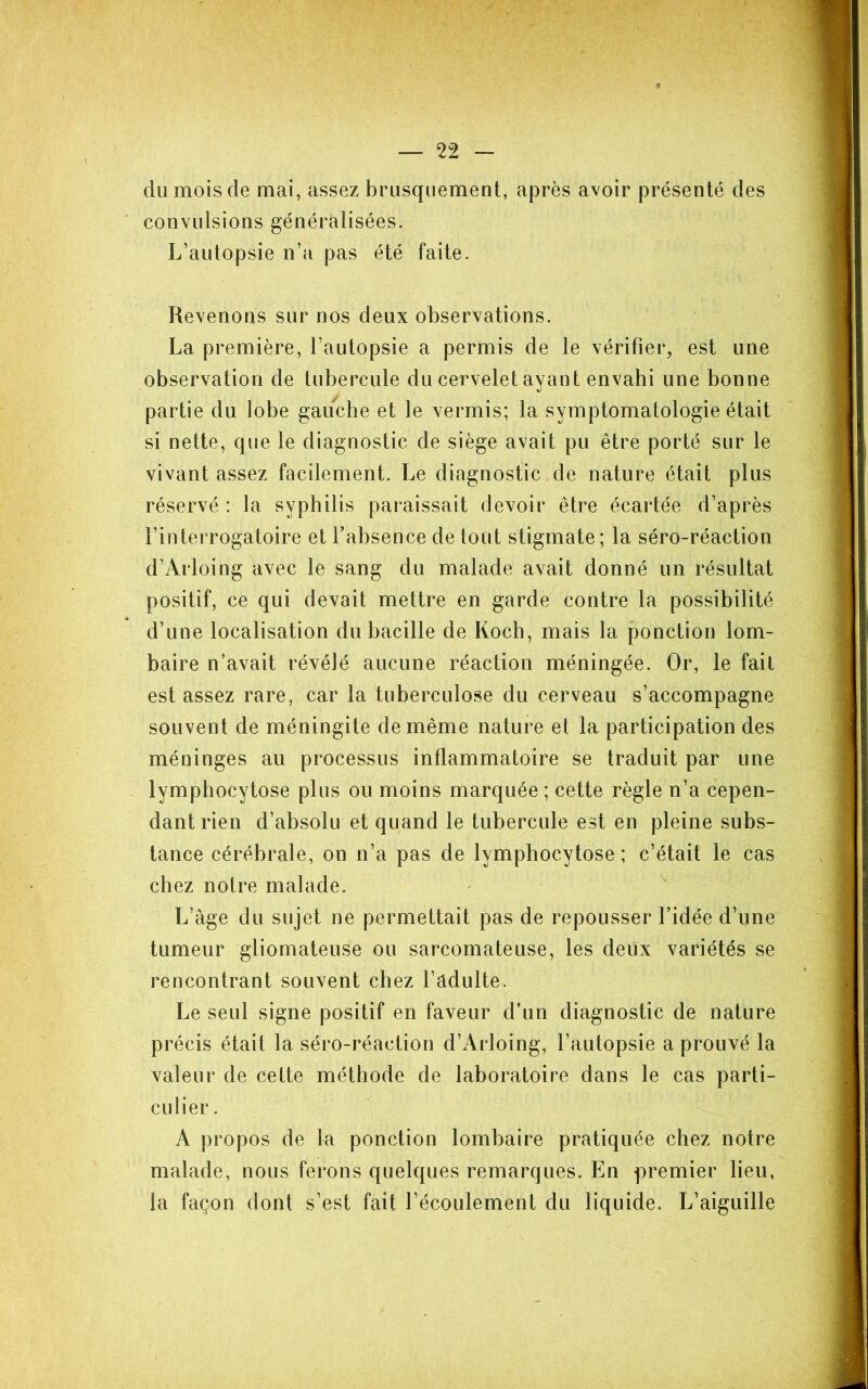 du mois de mai, assez brusquement, après avoir présenté des convulsions généralisées. L’autopsie n’a pas été faite. Revenons sur nos deux observations. La première, l’autopsie a permis de le vérifier, est une observation de tubercule du cervelet ayant envahi une bonne partie du lobe gauche et le vermis; la symptomatologie était si nette, que le diagnostic de siège avait pu être porté sur le vivant assez facilement. Le diagnostic de nature était plus réservé : la syphilis paraissait devoir être écartée d’après l’interrogatoire et l’absence de tout stigmate; la séro-réaction d’Arloing avec le sang du malade avait donné un résultat positif, ce qui devait mettre en garde contre la possibilité d’une localisation du bacille de Koch, mais la ponction lom- baire n’avait révélé aucune réaction méningée. Or, le fait est assez rare, car la tuberculose du cerveau s’accompagne souvent de méningite de même nature et la participation des méninges au processus inflammatoire se traduit par une lymphocytose plus ou moins marquée ; cette règle n’a cepen- dant rien d’absolu et quand le tubercule est en pleine subs- tance cérébrale, on n’a pas de lymphocytose ; c’était le cas chez notre malade. L’âge du sujet ne permettait pas de repousser l’idée d’une tumeur gliomateuse ou sarcomateuse, les deux variétés se rencontrant souvent chez l’âdulte. Le seul signe positif en faveur d’un diagnostic de nature précis était la séro-réaction d’Arloing, l’autopsie a prouvé la valeur de cette méthode de laboratoire dans le cas parti- culier. A propos de la ponction lombaire pratiquée chez notre malade, nous ferons quelques remarques. En premier lieu, la façon dont s’est fait l’écoulement du liquide. L’aiguille