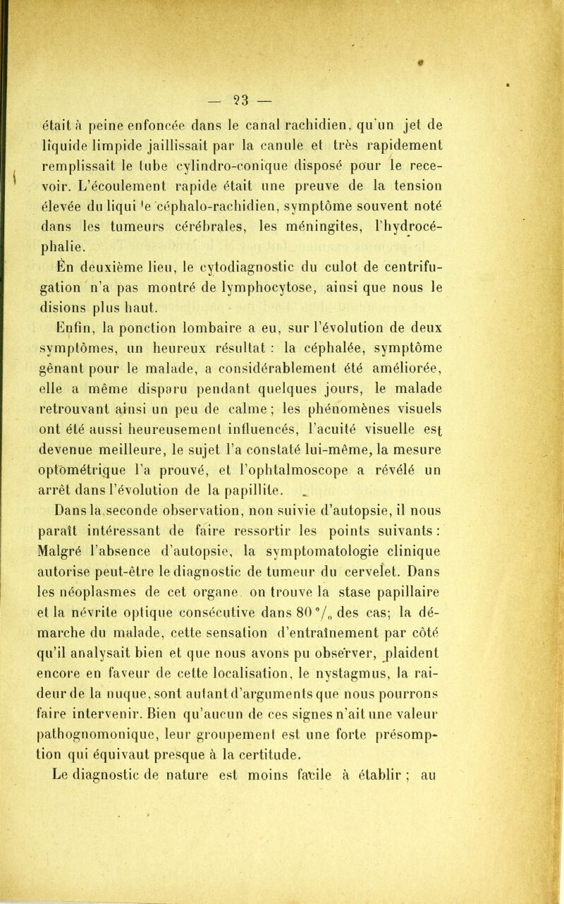 53 — « était à peine enfoncée dans le canal rachidien, qu'un jet de liquide limpide jaillissait par la canule et très rapidement remplissait le tube cylindro-conique disposé pour le rece- voir. L’écoulement rapide était une preuve de la tension élevée du liqui 'e céphalo-rachidien, symptôme souvent noté dans les tumeurs cérébrales, les méningites, l’hydrocé- phalie. Èn deuxième lieu, le cytodiagnostic du culot de centrifu- gation n’a pas montré de lymphocytose, ainsi que nous le disions plus haut. Enfin, la ponction lombaire a eu, sur l’évolution de deux symptômes, un heureux résultat : la céphalée, symptôme gênant pour le malade, a considérablement été améliorée, elle a même disparu pendant quelques jours, le malade retrouvant ainsi un peu de calme ; les phénomènes visuels ont été aussi heureusement influencés, l’acuité visuelle est devenue meilleure, le sujet l’a constaté lui-même, la mesure optométrique l’a prouvé, et l’ophtalmoscope a révélé un arrêt dans l’évolution de la papillite. Dans la seconde observation, non suivie d’autopsie, il nous paraît intéressant de faire ressortir les points suivants : Malgré l’absence d’autopsie, la symptomatologie clinique autorise peut-être le diagnostic de tumeur du cervelet. Dans les néoplasmes de cet organe, on trouve la stase papillaire et la névrite optique consécutive dans 80®/„ des cas; la dé- marche du malade, cette sensation d’entraînement par côté qu’il analysait bien et que nous avons pu observer, plaident encore en faveur de cette localisation, le nystagmus, la rai- deur de la nuque, sont autant d’arguments que nous pourrons faire intervenir. Bien qu’aucun de ces signes n’ait une valeur pathognomonique, leur groupement est une forte présomp- tion qui équivaut presque à la certitude. Le diagnostic de nature est moins facile à établir ; au