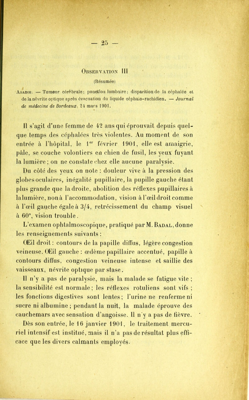 Observation lll ' (Résumée) Abadie. —Tumeur cérébrale; ponctîoa lombaire ; disparition de la céphalée et de la névrite optique après évacuation du liquide céphalo-rachidien. — Journal de médecine de Bordeaux. 24 mars 1901. Il s’agit d’une femme de 42 ans qui éprouvait depuis quel- que temps des céphalées très violentes. Au moment de son entrée à l’hôpital, le T*’ février 1901, elle est amaigrie, pâle, se couche volontiers en chien de fusil, les yeux fuyant la lumière ; on ne constate chez elle aucune paralysie. Du côté des yeux on note : douleur vive à la pression des globes oculaires, inégalité pupillaire, la pupille gauche étant plus grande que la droite, abolition des réflexes pupillaires à lalumière, nonà l’accommodation, vision à l’œil droit comme à l’œil gauche égale à 3/4, rétrécissement du champ visuel à 60% vision trouble. L’examen ophtalmoscopique, pratiqué par M. Badal, donne les renseignements suivants : OEil droit: contours de la papille diffus, légère congestion veineuse. OEil gauche : œdème papillaire accentué, papille à contours diffus, congestion veineuse intense et saillie des vaisseaux, névrite optique par stase. 11 n’y a pas de paralysie, mais la malade se fatigue vite ; la sensibilité est normale; les réflexes rotuliens sont vifs ; les fonctions digestives sont lentes; burine ne renferme ni sucre ni albumine ; pendant la nuit, la malade éprouve des cauchemars avec sensation d’angoisse. Il n'y a pas de fièvre. Dès son entrée, le 16 janvier 1901, le traitement mercu- riel intensif est institué, mais il n’a pas de résultat plus effi- cace que les divers calmants employés.