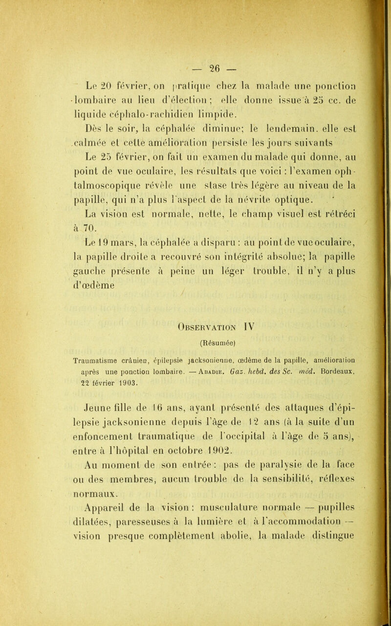 ' Le 20 février, on pratique chez la malade une ponction •lombaire au lieu d’élection; elle donne issue à 25 cc. de liquide céphalo-rachidien limpide. Dès le soir, la céphalée diminue; le lendemain, elle est .calmée et cette amélioration persiste les jours suivants Le 25 février, on fait un examen du malade qui donne, au point de vue oculaire, les résultats que voici : l’examen oph- talmoscopique révèle une stase très légère au niveau de la papille, qui n’a plus l’aspect de la névrite optique. La vision est normale, nette, le champ visuel est rétréci à 70. Le 19 mars, la céphalée a disparu : au point de vue oculaire, la papille droite a recouvré son intégrité absolue; la papille gauche présente à peine un léger trouble, il n’y a plus d’œdème Observation IV (Résumée) Traumatisme crâmen, épilepsie jacksonienne, œdème de la papille, amélioraiiou après une ponction lombaire. —Abadie. Gaz. hebd. des Sc. méd. Bordeaux, 22 février 1903. Jeune fille de 16 ans, ayant présenté des attaques d’épi- lepsie jacksonienne depuis l’âge de 12 ans (à la suite d’un enfoncement traumatique de l’occipital à l’âge de 5 ans), entre à l’hôpital en octobre 1902. Au moment de son entrée : pas de paralysie de la face ou des membres, aucun trouble de la sensibilité, réflexes normaux. Appareil de la vision : musculature normale — pupilles dilatées, paresseuses à la lumière et à raccommodation -- vision presque complètement abolie, la malade distingue