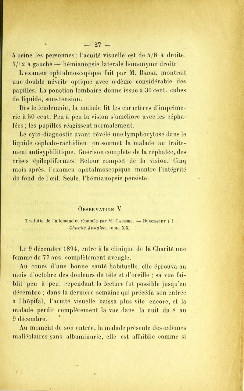 à peine les personnes ; l’acuité visuelle est de 5/8 à droite, 5/12 à gauche— hémianopsie latérale homonyme droite L'examen ophtalmoscopique fait par M. Badal montrait une double névrite optique avec œdème considérable des papilles. La ponçtion lombaire donne issue à 30 cent, cubes de liquide, sous tension. Dès le lendemain, la malade lit les caractères d’imprime- rie à 50 cent. Peu à peu la vision s’améliore avec les cépha- lées ; les pupilles réagissent normalement. Le cyto-diagnostic ayant révélé une lymphocytose dans le liquide céphalo-rachidien, on soumet la malade au traite- ment antisyphilitique. Guérison complète de la céphalée, des crises épileptiformes. Retour complet de la vision. Cinq mois après, l’examen ophtalmoscopique montre l’intégrité du fond de l’œdl. Seule, l’hémianopsie persiste. Observation V Traduite de rallemand et résumée par M. Gaussel. — Burghaddt ( ) Charité Annalen, tome XX. Le 9 décembre 1894, entre à la clinique de la Charité une femme de 77 ans, complètement aveugle. Au cours d’une bonne santé habituelle, elle éprouva au mois d’octobre des douleurs de tête et d’oreille ; sa vue fai-, blit peu à peu, cependant la lecture fut possible jusqu’en décembre ; dans la dernière semaine qui précéda son entrée à l’hôpifal, l’acuité visuelle baissa plus vite encore, et la malade perdit complètement la vue dans la nuit du 8 au 9 décembre. Au moment de son entrée, la malade présente des œdèmes malléolaires sans albuminurie, elle est affaiblie comme si