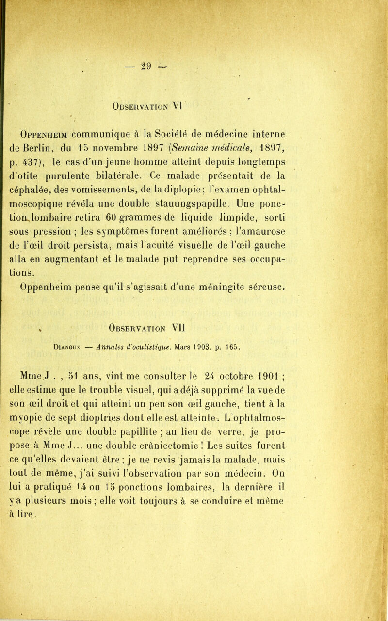 Observation W Oppenheim communique à la Société de médecine interne de Berlin, du 1 5 novembre 1897 {Semaine médicale, 1897, p. 437), le cas d’un jeune homme atteint depuis longtemps d’otite purulente bilatérale. Ce malade présentait de la céphalée, des vomissements, de la diplopie; l’examen ophtal- moscopique révéla une double stauungspapille. Une ponc- tion lombaire retira 60 grammes de liquide limpide, sorti sous pression ; les symptômes furent améliorés ; l’amaurose de l’œil droit persista, mais l’acuité visuelle de l’œil gauche alla en augmentant et le malade put reprendre ses occupa- tions. Oppenheim pense qu’il s’agissait d’une méningite séreuse. V Observation VII Dianoüx — Annales d’oculistique. Mars 1903, p. 165. I Mme J . , 51 ans, vint me consulter le 24 octobre 1901 ; I' • I elle estime que le trouble visuel, qui a déjà supprimé la vue de I son œil droit et qui atteint un peu son œil gauche, tient à la ! myopie de sept dioptries dont elle est atteinte . L’ophtalmos- cope révèle une double papillite ; au lieu de verre, je pro- pose à Mme J... une double craniectomie ! Les suites furent ce qu’elles devaient être; je ne revis jamais la malade, mais tout de même, j’ai suivi l’observation par son médecin. On lui a pratiqué 14 ou 15 ponctions lombaires, la dernière il y a plusieurs mois ; elle voit toujours à se conduire et même à lire.