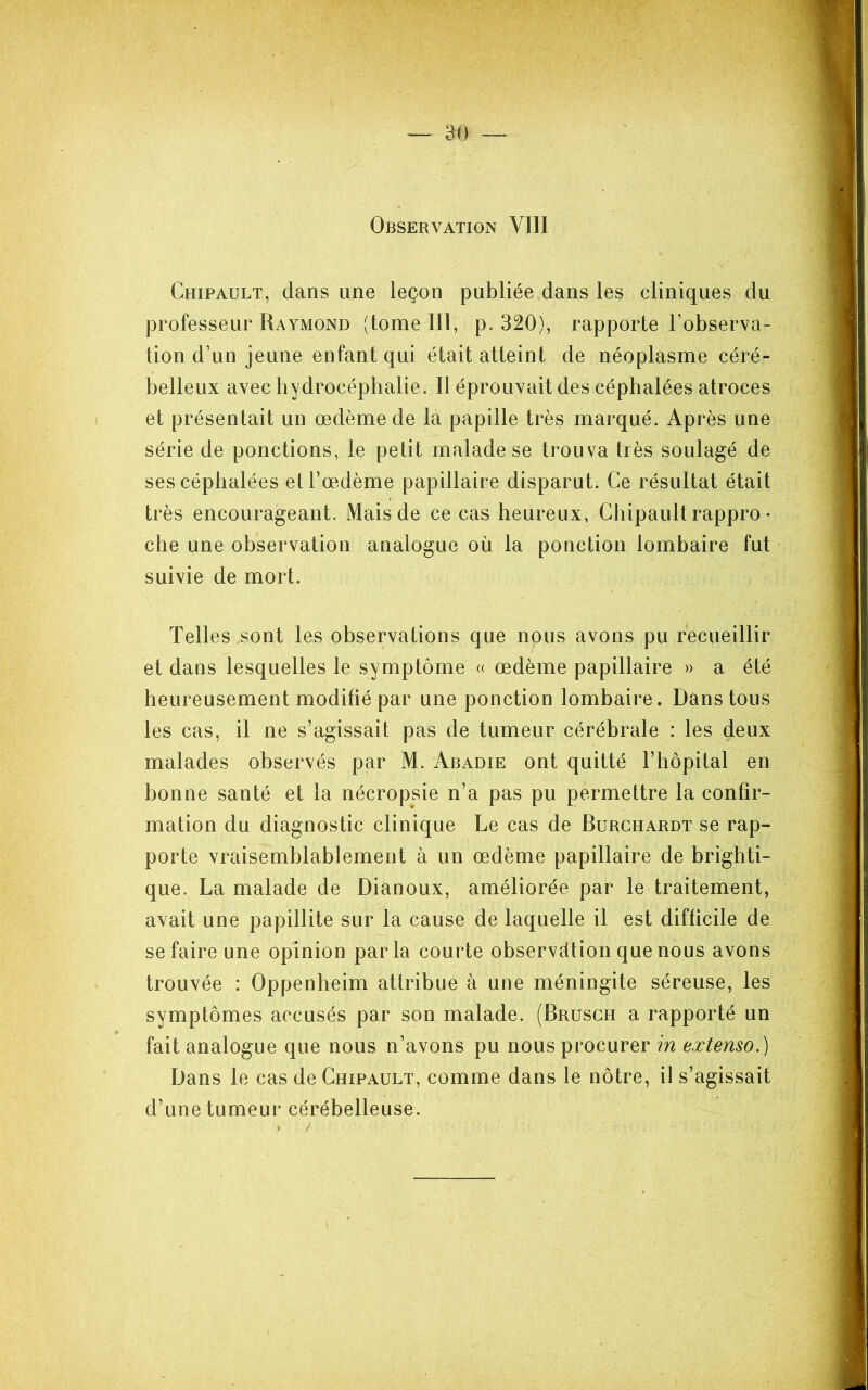 Observation VllI Chipault, dans une leçon publiée dans les cliniques du professeur Raymond (tome III, p. 320), rapporte l’observa- tion d’un jeune enfant qui était atteint de néoplasme céré- belleux avec bydrocéphalie. Il éprouvait des céphalées atroces et présentait un œdème de la papille très marqué. Après une série de ponctions, le petit malade se trouva très soulagé de ses céphalées elTm^dème papillaire disparut. Ce résultat était très encourageant. Mais de ce cas heureux, Chipault rappro • che une observation analogue où la ponction lombaire fut suivie de mort. Telles sont les observations que nous avons pu recueillir et dans lesquelles le symptôme « œdème papillaire » a été heureusement modifié par une ponction lombaire. Dans tous les cas, il ne s’agissait pas de tumeur cérébrale : les deux malades observés par M. Abadie ont quitté Chôpital en bonne santé et la nécropsie n’a pas pu permettre la confir- mation du diagnostic clinique Le cas de Burghardt se rap- porte vraisemblablement à un œdème papillaire de brighti- que. La malade de Dianoux, améliorée par le traitement, avait une papillite sur la cause de laquelle il est difficile de se faire une opinion parla courte observdtion que nous avons trouvée : Oppenheim attribue à une méningite séreuse, les symptômes accusés par son malade. (Brusgh a rapporté un fait analogue que nous n’avons pu nous procurer in extenso.) Dans le cas de Chipault, comme dans le nôtre, il s’agissait d’une tumeur cérébelleuse.