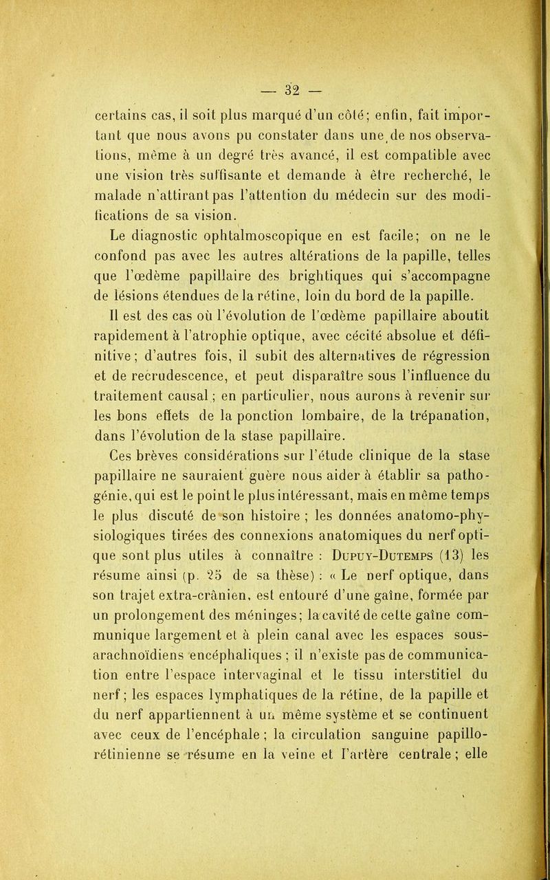certains cas, il soit plus marqué d’un côté; enfin, fait impor- tant que nous avons pu constater dans une de nos observa- tions, même à un degré très avancé, il est compatible avec une vision très suffisante et demande à être recherché, le malade n’attirant pas l’attention du médecin sur des modi- fications de sa vision. Le diagnostic ophtalmoscopique en est facile; on ne le confond pas avec les autres altérations de la papille, telles que l’œdème papillaire des brightiques qui s’accompagne de lésions étendues de la rétine, loin du bord de la papille. Il est des cas où l’évolution de l’œdème papillaire aboutit rapidement à l’atrophie optique, avec cécité absolue et défi- nitive ; d’autres fois, il subit des alternatives de régression et de recrudescence, et peut disparaître sous l’influence du traitement causal ; en particulier, nous aurons à revenir sur les bons effets de la ponction lombaire, de la trépanation, dans l’évolution de la stase papillaire. Ces brèves considérations sur l’étude clinique de la stase papillaire ne sauraient guère nous aider à établir sa patho- génie, qui est le point le plus intéressant, mais en même temps le plus discuté de son histoire ; les données anatomo-phy- siologiques tirées des connexions anatomiques du nerf opti- que sont plus utiles à connaître: Dupuy-Dutemps (13) les résume ainsi (p. 25 de sa thèse) : a Le nerf optique, dans son trajet extra-crânien, est entouré d’une gaîne, formée par un prolongement des méninges; la cavité de cette gaîne com- munique largement et à plein canal avec les espaces sous- arachnoïdiens encéphaliques ; il n’existe pas de communica- tion entre l’espace intervaginal et le tissu interstitiel du nerf ; les espaces lymphatiques de la rétine, de la papille et du nerf appartiennent à un même système et se continuent avec ceux de l’encéphale ; la circulation sanguine papillo- rétinienne se résume en la veine et l’artère centrale; elle