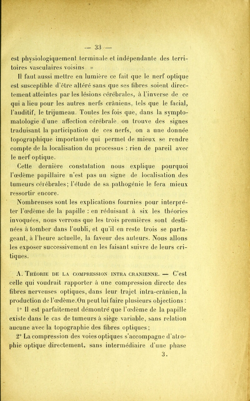 est physiologiquement termiaale et indépendante des terri- toires vasculaires voisins. » Il faut aussi mettre en lumière ce fait que le nerf optique est susceptible d’être altéré sans que ses fibres soient direc- tement atteintes par les lésions cérébrales, à l’inverse de ce qui a lieu pour les autres nerfs crâniens, tels que le facial, l’auditif, le trijumeau. Toutes les fois que, dans la sympto- matologie d’une affection cérébrale, on trouve des signes traduisant la participation de ces nerfs, on a une donnée topographique importante qui permet de mieux se rendre compte de la localisation du processus : rien de pareil avec le nerf optique. Cette dernière constatation nous explique pourquoi l’œdème papillaire n’est pas un signe de localisation des tumeurs cérébrales; l’étude de sa pathogénie le fera mieux ressortir encore. Nombreuses sont les explications fournies pour interpré- ter l’œdème de la papille : en réduisant à six les théories invoquées, nous verrons que les trois premières sont desti- nées à tomber dans l’oubli, et qu’il en reste trois se parta- geant, à l’heure actuelle, la faveur des auteurs. Nous allons les exposer successivement en les faisant suivre de leurs cri- tiques. A. Théorie de la compression intra crânienne. — C’est celle qui voudrait rapporter à une compression directe des fibres nerveuses optiques, dans leur trajet intra-crânien, la production de l’œdème.On peut lui faire plusieurs objections : l' Il est parfaitement démontré que l’œdème de la papille existe dans le cas de tumeurs â siège variable, sans relation aucune avec la topographie des fibres optiques ; V La compression des voies optiques s’accompagne d’atro- phie optique directement, sans intermédiaire d’une phase 3.