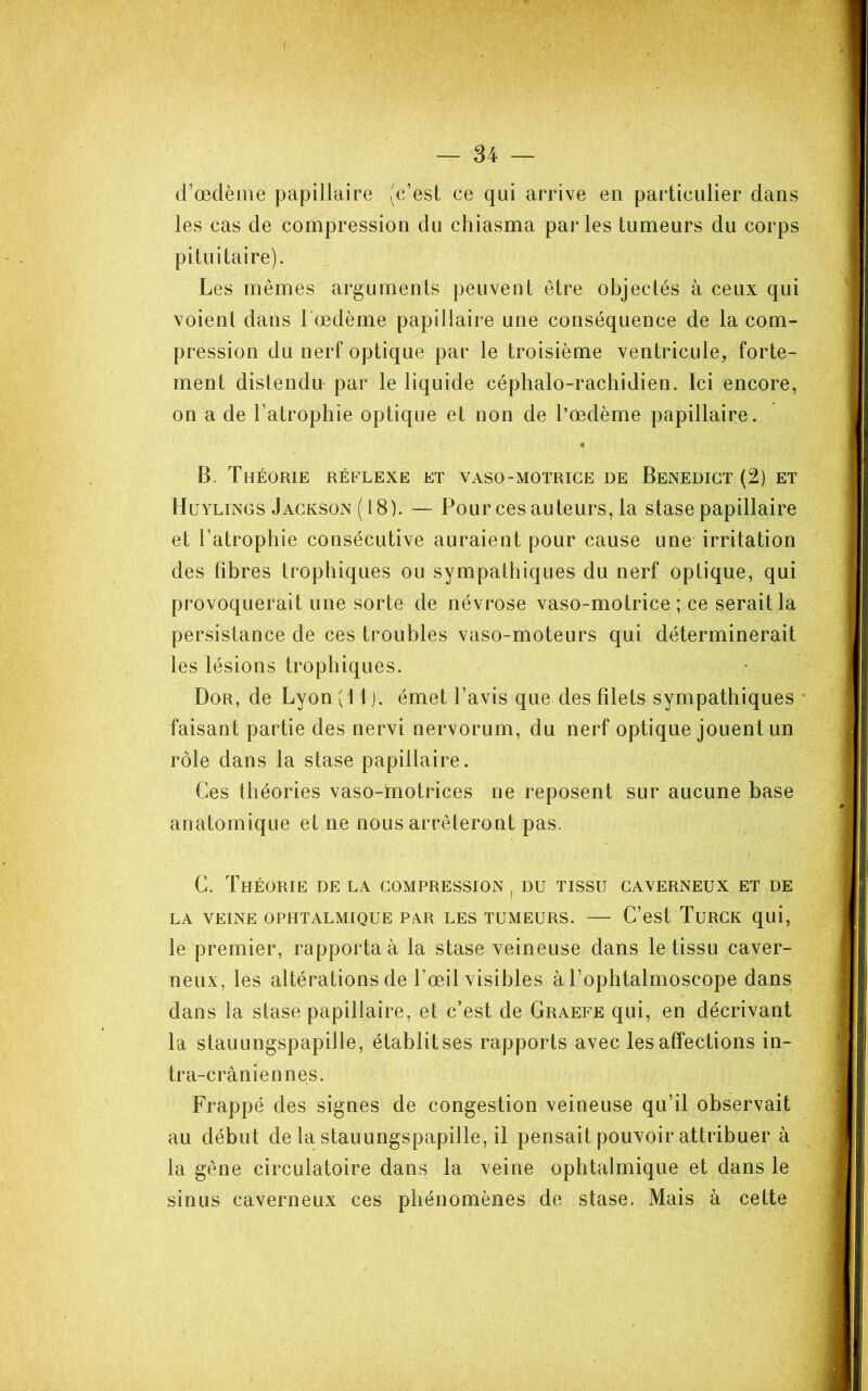 d^œdème papillaire (c’est ce qui arrive en particulier dans les cas de compression du chiasma par les tumeurs du corps pituitaire). Les mêmes arguments peuvent être objectés à ceux qui voient dans 1 œdème papillaire une conséquence de la com- pression du nerf optique par le troisième ventricule, forte- ment distendu par le liquide céphalo-rachidien. Ici encore, on a de l’atrophie optique et non de l’œdème papillaire. B. Théorie réflexe et vaso-motrice de Benedigt (2) et Huylings Jackson (18). — Pour ces auteurs, la stase papillaire et l’atrophie consécutive auraient pour cause une' irritation des fibres trophiques ou sympathiques du nerf optique, qui provoquerait une sorte de névrose vaso-motrice ; ce serait la persistance de ces troubles vaso-moteurs qui déterminerait les lésions trophiques. Dor, de Lyon (11). émet l’avis que des filets sympathiques faisant partie des nervi nervorum, du nerf optique jouent un rôle dans la stase papillaire. Ces théories vaso-inotrices ne reposent sur aucune base anatomique et ne nous arrêteront pas. C. Théorie de la compression , du tissu caverneux et de LA VEINE OPHTALMIQUE PXR LES TUMEURS. C’est TuRGK qui, le premier, rapporta à la stase veineuse dans le tissu caver- neux, les altérations de l’œil visibles à Tophtalmoscope dans dans la stase papillaire, et c’est de Graefe qui, en décrivant la stauLingspapille, établit ses rapports avec les affections in- tra-crâniennes. Frappé des signes de congestion veineuse qu’il observait au début de la stauungspapille, il pensait pouvoir attribuer à la gêne circulatoire dans la veine ophtalmique et dans le sinus caverneux ces phénomènes de stase. Mais à cette