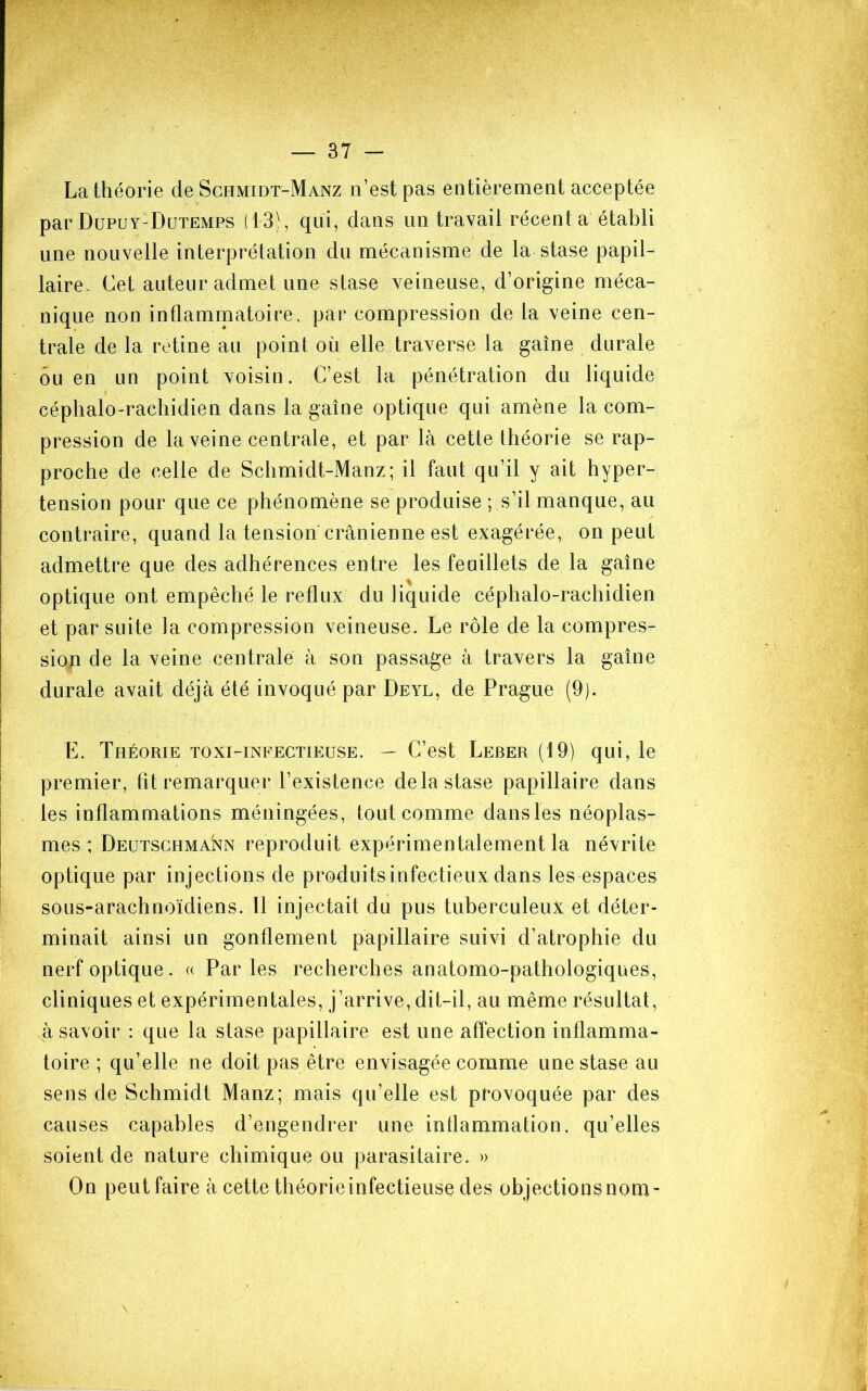 La théorie de Schmidt-Manz n’est pas entièrement acceptée par Düpuy-Dutemps (13), qui, dans un travail récent a établi une nouvelle interprétation du mécanisme de la stase papil- laire. Cet auteur admet une stase veineuse, d’origine méca- nique non inflaminatoire, par compression de la veine cen- trale de la retine au point où elle traverse la gaine durale ou en un point voisin. C’est la pénétration du liquide céphalo-rachidien dans la gaine optique qui amène la com- pression de la veine centrale, et par là cetle théorie se rap- proche de celle de Schmidt-Manz; il faut qu’il y ait hyper- tension pour que ce phénomène se produise ; s’il manque, au contraire, quand la tension crânienne est exagérée, on peut admettre que des adhérences entre les feuillets de la gaine optique ont empêché le reflux du liquide céphalo-rachidien et par suite la compression veineuse. Le rôle de la compres- siop de la veine centrale à son passage à travers la gaine durale avait déjà été invoqué par Deyl, de Prague (9). E. Théorie toxi-infectieuse. — C’est Leber (19) qui, le premier, ht remarquer l’existence de la stase papillaire dans les inflammations méningées, tout comme dans les néoplas- mes : Deütschmann reproduit expérimentalement la névrite optique par injections de produitsinfectieux dans les espaces sous-arachnoïdiens. Il injectait du pus tuberculeux et déter- minait ainsi un gonflement papillaire suivi d’atrophie du nerf optique. « Parles recherches anatomo-pathologiques, cliniques et expérimentales, j’arrive, dit-il, au même résultat, à savoir : que la stase papillaire est une affection inflamma- toire ; qu’elle ne doit pas être envisagée comme une stase au sens de Schmidt Manz; mais qu’elle est provoquée par des causes capables d’engendrer une inflammation, qu’elles soient de nature chimique ou parasitaire. » On peut faire à cette théorie infectieuse des objections nom-