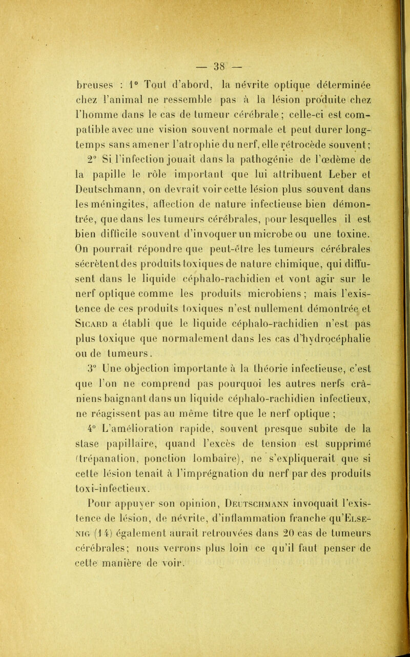 breuses : 1® Tout d’abord, la névrite optique déterminée chez l’animal ne ressemble pas h la lésion pro'duite chez Thomme dans le cas de tumeur cérébrale ; celle-ci est com- patible avec une vision souvent normale et peut durer long- temps sans amener l’atrophie du nerf, elle rétrocède souvent; 2“ Si l’infection jouait dans la pathogénie de l’œdème de la papille le rôle important que lui attribuent Leber et Deutschmann, on devrait voir cette lésion plus souvent dans les méningites, affection de nature infectieuse bien démon- trée, que dans les tumeurs cérébrales, pour lesquelles il est bien difficile souvent d’invoquer un microbe ou une toxine. On pourrait répondre que peut-être les tumeurs cérébrales sécrètent des produits toxiques de nature chimique, qui diffu- sent dans le liquide céphalo-rachidien et vont agir sur le nerf optique comme les produits microbiens ; mais l’exis- tence de ces produits toxiques n’est nullement démontrée et SiGARD a établi que le liquide céphalo-rachidien n’est pas plus toxique que normalement dans les cas d’hydrocéphalie ou de tumeurs. 3“ Une objection importante à la théorie infectieuse, c’est que l’on ne comprend pas pourquoi les autres nerfs crâ- niens baignant dans un liquide céphalo-rachidien infectieux, ne réagissent pas au même titre que le nerf optique ; 4^ L’amélioration rapide, souvent presque subite de la stase papillaire, quand l’excès de tension est supprimé (trépanation, ponction lombaire), ne s’expliquerait que si cette lésion tenait à l’imprégnation du nerf par des produits toxi-infectieux. Pour appuyer son opinion, Deutschmann invoquait l’exis- tence de lésion, de névrite, d’inflammation franche qu’EusE- NiG (14) également aurait retrouvées dans 20 cas de tumeurs cérébrales; nous verrons plus loin ce qu’il faut penser de cette manière de voir.
