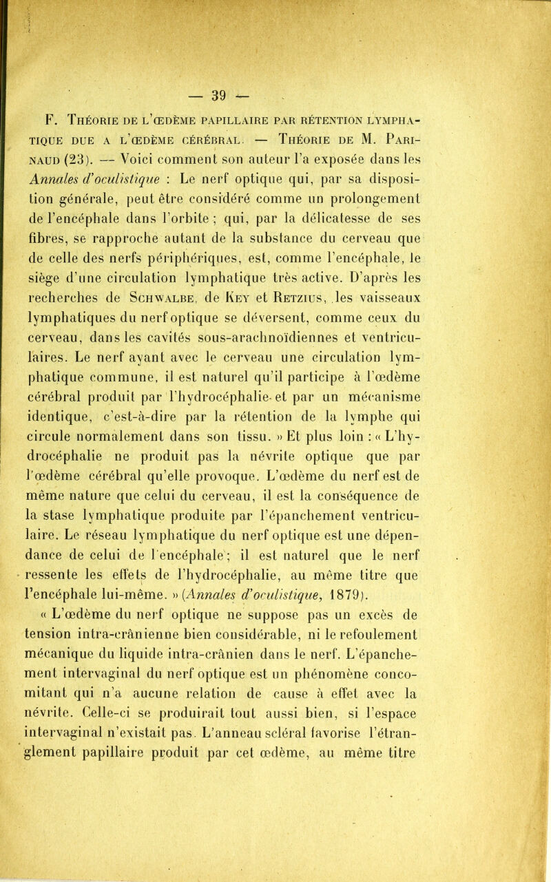 F. Théorie de l’œdème papillaire par rétention lympha- tique DUE A l’œdème cérébral. — ThÉORIE DE M. PaRI- NAUD (23). — Voici comment son auteur l’a exposée dans les Annales d'oculistique : Le nerf optique qui, par sa disposi- tion générale, peut être considéré comme un prolongement de l’encéphale dans l’orbite ; qui, par la délicatesse de ses fibres, se rapproche autant de la substance du cerveau que de celle des nerfs périphériques, est, comme l’encéphale, le siège d’une circulation lymphatique très active. D’après les recherches de Schwalbe, de Key et Retzius, les vaisseaux lymphatiques du nerf optique se déversent, comme ceux du cerveau, dans les cavités sous-arachnoïdiennes et ventricu- laires. Le nerf ayant avec le cerveau une circulation lym- phatique commune, il est naturel qu’il participe à l’œdème cérébral produit par l’hydrocéphalie-et par un mécanisme identique, c’est-à-dire par la rétention de la lymphe qui circule normalement dans son tissu. » Et plus loin :« L’hy- drocéphalie ne produit pas la névrite optique que par Lœdème cérébral qu’elle provoque. L’œdème du nerf est de même nature que celui du cerveau, il est la conséquence de la stase lymphatique produite par l’épanchement ventricu- laire. Le réseau lymphatique du nerf optique est une dépen- dance de celui de l’encéphale ; il est naturel que le nerf ressente les effets de l’hydrocéphalie, au même titre que l’encéphale lui-même. [Annales d'oculistique, 1879). « L’œdème du nerf optique ne suppose pas un excès de tension intra-crânienne bien considérable, ni le refoulement mécanique du liquide intra-crânien dans le nerf. L’épanche- ment intervaginal du nerf optique est un phénomène conco- mitant qui n’a aucune relation de cause à effet avec la névrite. Celle-ci se produirait tout aussi bien, si l’espace intervaginal n’existait pas. L’anneau scléral favorise l’étran- glement papillaire produit par cet œdème, au même titre