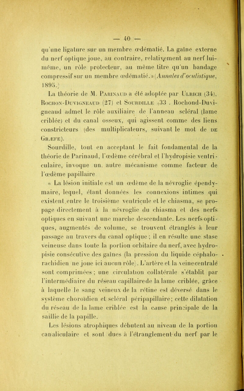 qu’une ligature sur un membre œdématié. La gaîne externe du nerf optique joue, au contraire, relativement au nerf lui- même, un rôle protecteur, au même titre qu'un bandage compressif sur un membre œdématié. 1895.) La théorie de M. Parinaud a été adoptée par Ulrich (34), Roghon-Duvigneaud (27) et Sourdille (33 . Rocbond-Duvi- gneaud admet le rôle auxiliaire de Panneau scléral (lame criblée) et du canal osseux, qui agissent comme des liens constricteurs (des multiplicateurs, suivant le mot de de Græfe). Sourdille, tout en acceptant le fait fondamental de la théorie de Parinaud, Pœdème cérébral et Phydropisie ventri- culaire, invoque un. autre mécanisme comme facteur de Pœdème papillaire U La lésion initiale est un œdème de la névroglie épendy- maire, lequel, étant données les connexions intimes qui existent,entre le troisième ventricule et le chiasma, se pro- page directement à la névroglie du chiasma et des nerfs optiques en suivant une marche descendante. Les nerfs opti- ques, augmentés de volume, se trouvent étranglés à leur passage au travers du canal optique ; il en résulte une stase veineuse dans toute la portion orbitaire du nerf, avec hydro- pisie consécutive des gaines (la pression du liquide céphalo- * rachidien ne joue ici aucun rôle). L’artère et la veinecentralé sont comprimées ; une circulation collatérale s’établit par l’intermédiaire du réseau capillaire de la lame criblée, grâce à laquelle le sang veineux de la rétine est déversé dans le système choroïdien et scléral péripapillaire; cette dilatation du réseau de la lame criblée est la cause principale de la saillie de la papille. Les lésions atrophiques débutent au niveau de la portion canaliculaire et sont dues â l’étranglement du nerf parle