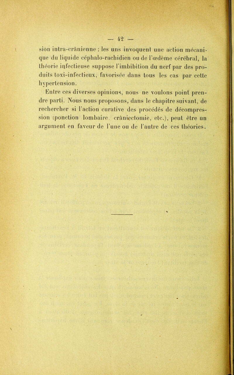 — 4^2 — sion intra-crânienne ; les uns invoquent une action mécani- que du liquide céphalo-rachidien ou de l’œdème cérébral, la théorie infectieuse suppose Fimbibition du nerf par des pro- duits toxi-infectieux, favorisée dans tous les cas par cette hypertension. Entre ces diverses opinions, nous ne voulons point pren- dre parti. Nous nous proposons, dans le chapitre suivant, de rechercher si Faction curative des procédés de décompres- sion (ponction lombaire, craniectomie, etc.), peut être un argument en faveur de Fune ou de l’autre de ces théories.