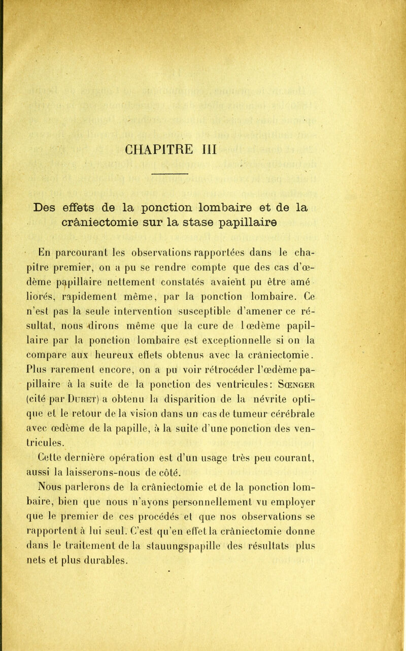 CHAPITRE III Des effets de la ponction lombaire et de la craniectomie sur la stase papillaire • En parcourant les observations rapportées dans le cha- pitre premier, on a pu se rendre compte que des cas d’œ- dème pqipillaire nettement constatés avaient pu être amé liorés, rapidement même, par la ponction lombaire. Ce n’est pas la seule intervention susceptible d’amener ce ré- sultat, nous dirons même que la cure de 1 œdème papil- laire par la ponction lombaire est exceptionnelle si on la compare aux heureux effets obtenus avec la craniectomie. Plus rarement encore, on a pu voir rétrocéder l’œdème pa- pillaire à la suite de la ponction des ventricules: Sœnger (cité par Duret) a obtenu la disparition de la névrite opti- que et le retour de la vision dans un cas de tumeur cérébrale avec œdème de la papille, à la suite d’une ponction des ven- tricules. Cette dernière opération est d’un usage très peu courant, aussi la laisserons-nous de côté. Nous parlerons de la craniectomie et de la ponction lom- baire, bien que nous n’ayons personnellement vu employer que le premier de ces procédés et que nos observations se rapportent à lui seul. C’est qu’en effet la craniectomie donne dans le traitement de la stauungspapille des résultats plus nets et plus durables.