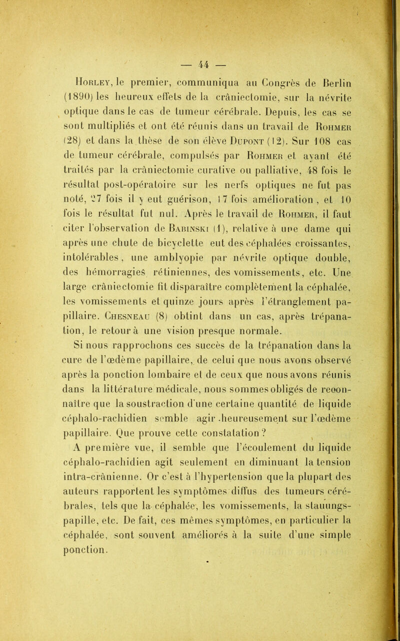 Horley, le premier, communiqua au Congrès de Berlin (1890) les heureux effets de la craniectomie, sur la névrite ^ optique dans le cas de tumeur cérébrale. Depuis, les cas se sont multipliés et ont été réunis dans un travail de Rohmer (28) et dans la thèse de son élève Dupont (12). Sur 108 cas de tumeur cérébrale, compulsés par Rohmer ,et ayant été traités par la craniectomie curative ou palliative, 48 fois le résultat post-opératoire sur les nerfs optiques ne fut pas noté, 27 fois il y eut guérison, 17 fois amélioration, et 10 fois le résultat fut nul. Après le travail de Rohmer, il faut citer l'observation de Barinski (1), relative à une dame qui après une chute de bicyclette eut des céphalées croissantes, intolérables, une amblyopie par névrite optique double, des hémorragies rétiniennes, des vomissements, etc. Une large craniectomie fit disparaître complèterhent la céphalée, les vomissements et quinze jours après l’étranglement pa- pillaire. Chesneaü (8) obtint dans un cas, après trépana- tion, le retour à une vision presque normale. Si nous rapprochons ces succès de la trépanation dans la cure de l’œdème papillaire, de celui que nous avons observé après la ponction lombaire et de ceux que nous avons réunis dans la littérature médicale, nous sommes obligés de reoon- naître que la soustraction d’une certaine quantité de liquide céphalo-rachidien semble agir .heureusement sur l’œdème papillaire. Que prouve cette constatation? A première vue, il semble que l’écoulement du liquide céphalo-rachidien agit seulement en diminuant la tension intra-crânienne. Or c’est à l’hypertension que la plupart des auteurs rapportent les symptômes diffus des tumeurs céré- brales, tels que la céphalée, les vomissements, la stauungs- papille, etc. De fait, ces mêmes symptômes, en particulier la céphalée, sont souvent améliorés à la suite d’une simple ponction.