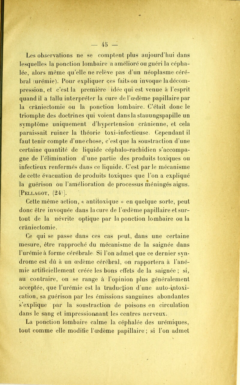 — 4S - Les observations ne se comptent plus aujourd’hui dans lesquelles la ponction lombaire a amélioré ou guéri la cépha- lée, alors même qu’elle ne relève pas d’un néoplasme céré- bral (urémie). Pour expliquer ces faitson invoque la décom- pression, et c’est la première idée qui est venue à l’esprit quand il a fallu interpréter la cure de l’œdème papillaire par la craniectomie ou la ponction lombaire. C’était donc le triompha des doctrines qui voient dansla stauungspapille un symptôme uniquement d’hypertension crânienne, et cela paraissait ruiner la théorie toxi-infectieuse. Cependant il faut tenir compte d’unechose;, c’estque la soustraction d’une certaine quantité de liquide céphalo-rachidien s’accompa- gne de l’élimination d’une partie des produits toxiques ou infectieux renfermés dans ce liquide. C’est parle mécanisme de cette évacuation de produits toxiques que l’on a expliqué la guérison ou l’amélioration de processus méningés aigus. [Pellagot, (24)]. Cette même action, a antitoxique » en quelque sorte, peut donc être invoquée dans lacure de l’œdème papillaire et sur- tout de la névrite optique par la ponction lombaire ou la craniectomie. Ce qui se passe dans ces cas peut, dans une certaine mesure, être rapproché du mécanisme de la saignée dans l’urémie à forme cérébrale. Si l’on admet que ce dernier syn- drome est dû à un œdème cérébral, on rapportera à l’ané- mie artificiellement créée les bons effets de la saignée ; si^ au contraire, on se range à l’opinion plus généralement acceptée, que l’urémie est la traduction d’une auto-i^ntoxi- cation, sa guérison par les émissions sanguines abondantes s’explique par la soustraction de poisons en circulation dans le sang et impressioanant les centres nerveux. La ponction lombaire calme la céphalée des urémiques, tout comme elle modifie l’œdème papillaire ; si l’on admet