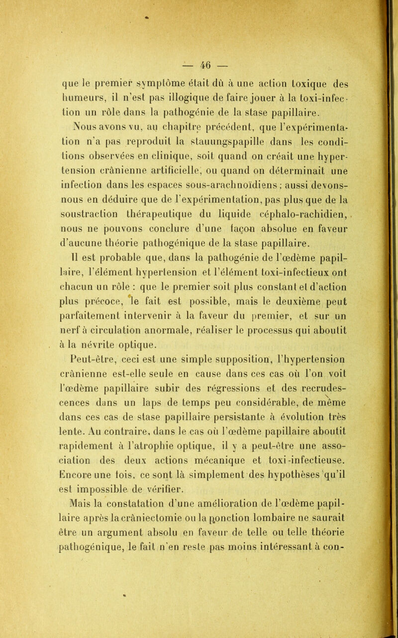 que le premier symptôme était dû à une action toxique des humeurs, il n’est pas illogique de faire jouer à la toxi-infec - tion un rôle dans la pathogénie de la stase papillaire. Nous avons vu, au chapitre précédent, que l’expérimenta- tion n’a pas reproduit la stauungspapille dans les condi- tions observées en clinique, soit quand on créait une hyper- tension crânienne artificielle, ou quand on déterminait une infection dans les espaces sous-arachnoïdiens; aussi devons- nous en déduire que de l’expérimentation, pas plus que de la soustraction thérapeutique du liquide céphalo-rachidien, nous ne pouvons conclure d’une façon absolue en faveur d’aucune théorie pathogénique de la stase papillaire. 11 est probable que, dans la pathogénie de l’œdème papil- haire, l’élément hypertension et l’élément toxi-infectieux ont chacun un rôle : que le premier soit plus constant et d’action plus précoce, fait est possible, mais le deuxième peut parfaitement intervenir à la faveur du premier, et sur un nerf à circulation anormale, réaliser le processus qui aboutit à la névrite optique. Peut-être, ceci est une simple supposition, l’hypertension crânienne est-elle seule en cause dans ces cas où l’on voit Tœdème papillaire subir des régressions et des recrudes- cences dans un laps de temps peu considérable, de même dans ces cas de stase papillaire persistante à évolution très lente. Au contraire, dans le cas où l’œdème papillaire aboutit rapidement à l’atrophie optique, il y a peut-être une asso- ciation des deux actions mécanique et toxi-infectieuse. Encore une lois, ce sont là simplement des hypothèses qu’il est impossible, de vérifier. Mais la constatation d’une amélioration de l’œdème papil- laire après la crâniectomie ou la ponction lombaire ne saurait être un argument absolu en faveur de telle ou telle théorie pathogénique, le fait n’en reste pas moins intéressant à con-