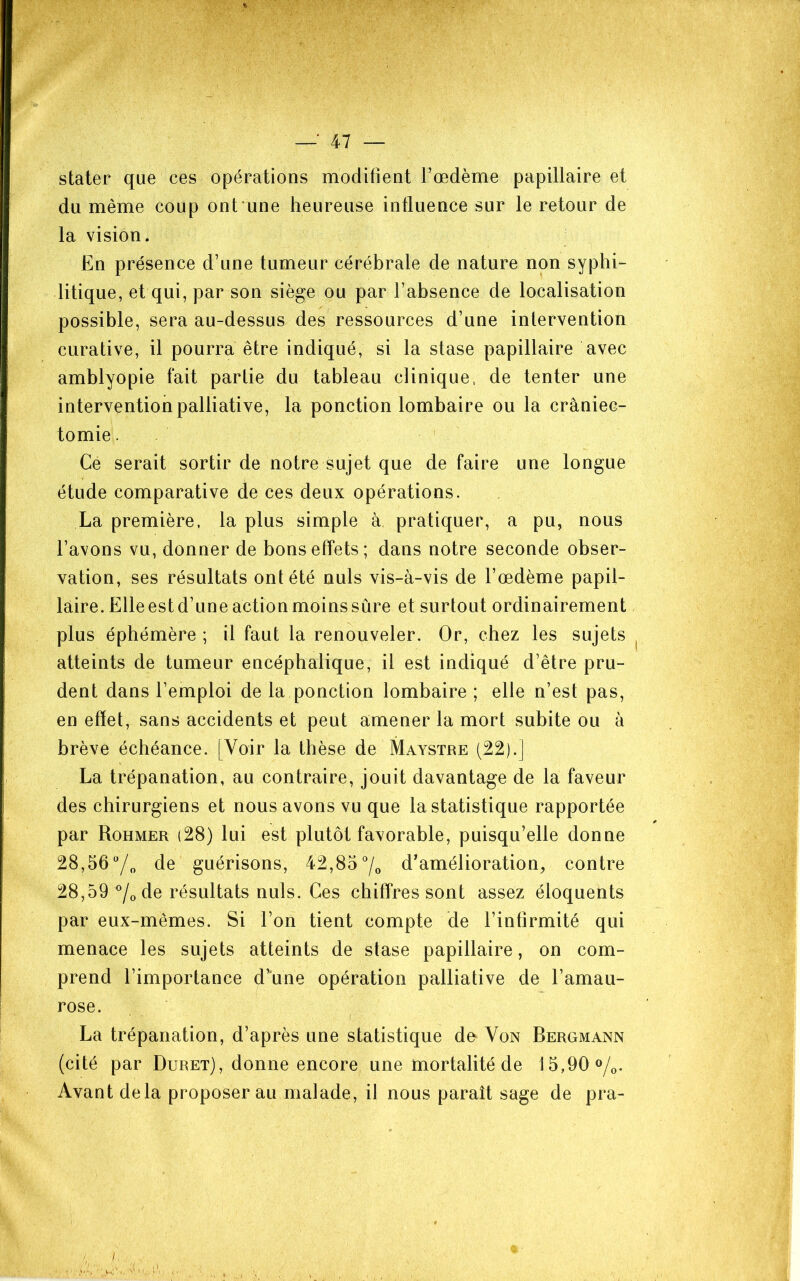 stater que ces opérations modifient l’œdème papillaire et du même coup ont'une heureuse influence sur le retour de la vision. En présence d’une tumeur cérébrale de nature non syphi- litique, et qui, par son siège ou par l’absence de localisation possible, sera au-dessus des ressources d’une inlervention curative, il pourra être indiqué, si la stase papillaire avec amblyopie fait partie du tableau clinique, de tenter une intervention palliative, la ponction lombaire ou la craniec- tomie . Ce serait sortir de notre sujet que de faire une longue étude comparative de ces deux opérations. La première, la plus simple à pratiquer, a pu, nous l’axons vu, donner de bons effets; dans notre seconde obser- vation, ses résultats ont été nuis vis-à-vis de l’œdème papil- laire. Elle est d’une action moins sûre et surtout ordinairement plus éphémère ; il faut la renouveler. Or, chez les sujets atteints de tumeur encéphalique, il est indiqué d’être pru- dent dans l’emploi de la ponction lombaire ; elle n’est pas, en effet, sans accidents et peut amener la mort subite ou à brève échéance. [Voir la thèse de Maystre (22).] La trépanation, au contraire, jouit davantage de la faveur des chirurgiens et nous avons vu que la statistique rapportée par Rohmer (28) lui est plutôt favorable, puisqu’elle donne 28,56de guérisons, 42,85 7o d’amélioration, contre 28,59 7o de résultats nuis. Ces chiffres sont assez éloquents par eux-mêmes. Si l’on tient compte de l’infirmité qui menace les sujets atteints de stase papillaire, on com- prend l’importance d’une opération palliative de l’amau- rose. La trépanation, d’après une statistique de Von Bergmann (cité par Duret), donne encore une mortalité de 15,90 o/o. Avant delà proposer au malade, il nous paraît sage de pra-