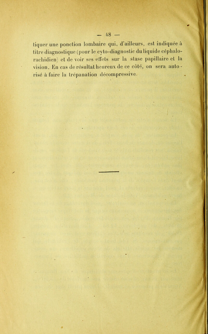 tiquer une ponction lombaire qui, d’ailleurs, est indiquée à titre diagnostique (pour le cyto-diagnostic du liquide céphalo- rachidien) et de voir ses effets sur la stase papillaire-et la vision. En cas de résultat heureux de ce côté, on sera auto - risé à faire la trépanation décompressive.