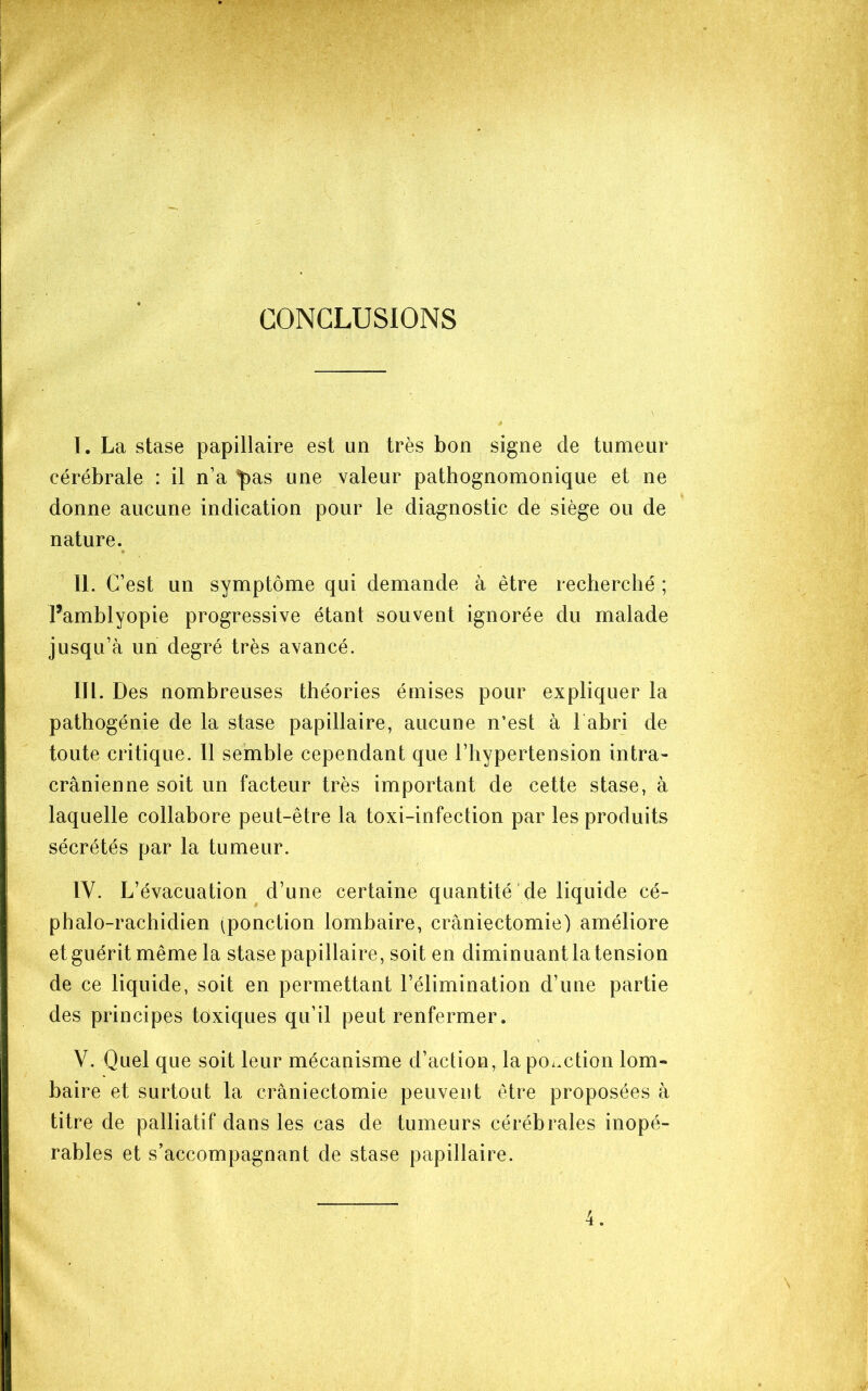 I. La stase papillaire est un très bon signe de tumeur cérébrale : il n’a ^as une valeur pathognomonique et ne donne aucune indication pour le diagnostic de siège ou de nature. II. C’est un symptôme qui demande à être recherché ; Famblyopie progressive étant souvent ignorée du malade jusqu’à un degré très avancé. III. Des nombreuses théories émises pour expliquer la pathogénie de la stase papillaire, aucune n’est à l abri de toute critique. 11 semble cependant que l’hypertension intra- crânienne soit un facteur très important de cette stase, à laquelle collabore peut-être la toxi-infection par les produits sécrétés par la tumeur. IV. L’évacuation d’une certaine quantité de liquide cé- phalo-rachidien (ponction lombaire, craniectomie) améliore et guérit même la stase papillaire, soit en diminuant la tension de ce liquide, soit en permettant l’élimination d’une partie des principes toxiques qu’il peut renfermer. V. Quel que soit leur mécanisme d’action, la po.xtion lom- baire et surtout la craniectomie peuvent être proposées à titre de palliatif dans les cas de tumeurs cérébrales inopé- rables et s’accompagnant de stase papillaire.