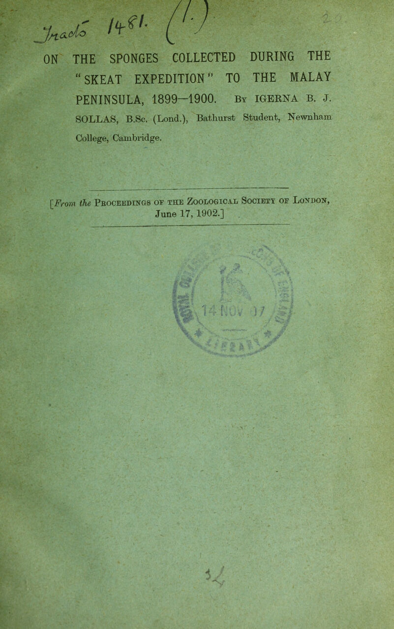 ON THE SPONGES COLLECTED DURING THE “SKEAT EXPEDITION” TO THE MALAY PENINSULA, 1899—1900. Bt igerna b. j. SOLLAS, B.Sc. (Lond.), Bathurst Student, Newnham College, Cambridge. [From the Peocebdings of the Zoological Society of Lojidon, June 17, 1902.] .