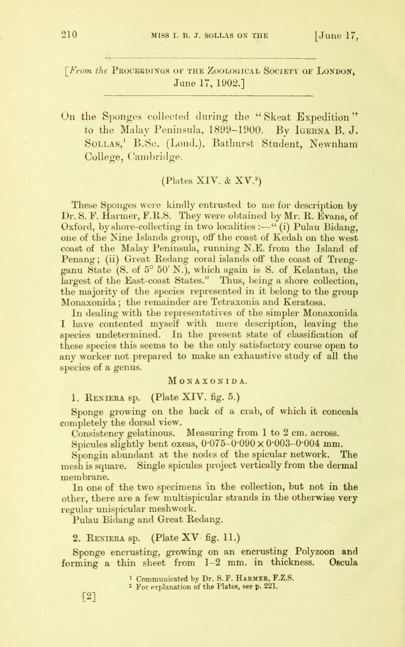 ^From the PiiocBifidings or the Zoological Society or London, June 17, 1902.] On the S])onges collected during the “ Skeat Expedition” to the Malay Peninsula, 1899-1900. By Igekna B. J. SoLLAS,^ B.Sc. (Loud.), Bathurst Student, Newnhani College, Cainhridge. (Plates XIV. & XV.^) These Sponges wei e kindly entrusted to me for description by Dr. S. F. Hariner, F.ll.S. They were obtained by Mr. R. Evans, of Oxford, by shore-collecting in two localities :—“ (i) Pulau Bidang, one of the Nine Islands group, otf the coast of Kedah on the west coast of the Malay Peninsula, running N.E. from the Island of Penang; (ii) Great Reclang coral islands ofi' the coast of Tieng- ganu State (S. of 5° 50' N.), which again is S. of Kelantan, the largest of the East-coast States.” Thus, being a shore collection, the majoiity of the species represented in it belong to the group IMonaxonida ; the remainder ai-e Tetraxonia and Kei*atosa. In dealing with the representatives of the simpler Monaxonida I have contented myself with mere description, leaving the species undeteiinined. In the piesent state of classification of these species this seems to be the only satisfactoiy course open to any worker not prepared to make an exhaustive study of all the species of a genus. Monaxonida. 1. Reniera sp. (Plate XIV. fig. 5.) Sponge growing on the back of a crab, of which it conceals completely the dorsal view. Consistency gelatinous. Measuring from 1 to 2 cm. across. Spicules slightly bent oxeas, 0*075-0*090x 0’003-0*004 mm. Spongin abundant at the nodes of the spicular network. The mesh is square. Single spicules project vertically from the dermal membrane. In one of the two specimens in the collection, but not in the other, there are a few multispicular strands in the otherwise very regular unispicular meshwork. Pulau Bidang and Great Redang. 2. Reniera sp. (Plate XV-fig. 11.) Sponge encrusting, growing on an encrusting Polyzoon and forming a thin sheet from 1-2 mm. in thickness. Oscula ^ Commuiiicated by Dr. S. F. Haemee, F.Z.S. 2 For explanation of the Plates, see p. 221. [2]