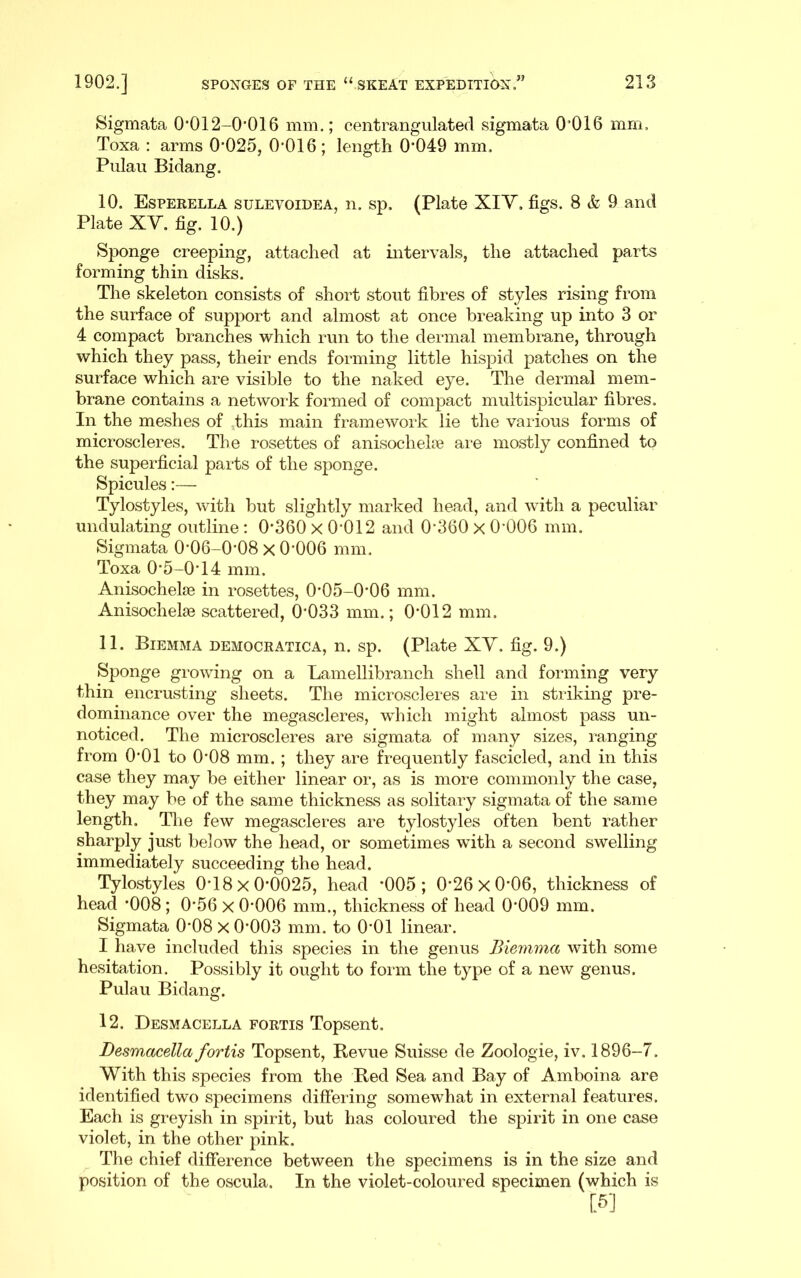 Sigmata 0*012-0’016 mm.; centrangulated sigmata 0’016 mm, Toxa : arms 0*025, 0*016; length 0*049 mm. Pulau Bidang. 10. Esperella sulevoidea, n. sp. (Plate XIY. figs. 8 & 9 and Plate XY. fig. 10.) Sponge creeping, attached at intervals, the attached parts forming thin disks. The skeleton consists of short stout fibres of styles rising from the surface of support and almost at once breaking up into 3 or 4 compact branches which run to the dermal membrane, through which they pass, their ends forming little hispid patches on the surface which are visible to the naked eye. The dermal mem- brane contains a network formed of compact multispicular fibres. In the meshes of ,this main framework lie the various forms of microscleres. The rosettes of anisochelie ai*e mostly confined to the superficial parts of the sponge. Spicules:— Tylostyles, with but slightly marked head, and with a peculiar undulating outline ; 0*360 x 0*012 and 0*360 x 0*006 mm. Sigmata 0*06-0*08 x 0*006 mm. Toxa 0*5-0*14 mm. Anisochelse in rosettes, 0*05-0*06 mm. Anisochelie scattered, 0*033 mm.; 0*012 mm. 11. Biemma democratica, n. sp. (Plate XY. fig. 9.) Sponge growing on a Lamellibranch shell and forming very thin encrusting sheets. The microscleres are in striking pre- dominance over the megascleres, which might almost pass un- noticed. The microscleres are sigmata of many sizes, ranging from 0*01 to 0*08 mm.; they are frequently fascicled, and in this case they may be either linear or, as is more commonly the case, they may be of the same thickness as solitary sigmata of the same length. The few megascleres are tylostyles often bent rather sharply just below the head, or sometimes with a second swelling immediately succeeding the head. Tylostyles 0*18x0*0025, head *005; 0*26x0*06, thickness of head *008 ; 0*56 x 0*006 mm., thickness of head 0*009 mm. Sigmata 0*08 x 0*003 mm. to 0*01 linear. I have included this species in the genus Biemma with some hesitation. Possibly it ought to form the type of a new genus. Pulau Bidang. 12. Desmacella fortis Topsent. Desmacella fortis Topsent, Revue Suisse de Zoologie, iv. 1896-7. With this species from the Red Sea and Bay of Amboina are identified two specimens differing somewhat in external features. Each is greyish in spirit, but has coloured the spirit in one case violet, in the other pink. The chief difference between the specimens is in the size and position of the oscula. In the violet-coloured specimen (which is [5]