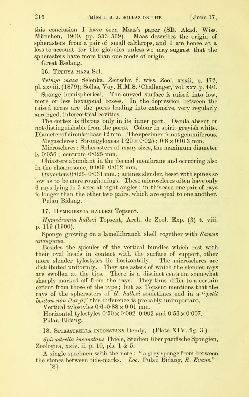 this conclusion I have seen Maas’s paper (SB. Akad. Wiss. Miinchen, 1900, pp. 553-569). Maas describes the origin of spherasters fi‘om a pair of small calthrops, and I am hence at a loss to account for the globules unless we may suggest that the spherasters have more than one mode of origin. Great Redang. 16. Tethya maza Sel. Tethya maza Selenka, Zeitschr. f. wiss. Zool. xxxii. p. 472, pl.xxviii. (1879); Sollas, Yoy. H.M.S. ‘Challenger,’ vol. xxv. p. 440. Sponge hemispherical. The curved surface is raised into low, more or less hexagonal bosses. In the depression between the raised areas are the pores leading into extensive, very regularly arranged, intercortical cavities. The cortex is fibrous only in its inner part. Oscula absent or not distinguishable from the pores. Colour in spirit greyish white. Diameter of circular base 12mm. The specimen is n ot gemmiferous. Megascleres ; Strongyloxeas 1‘20 X 0’025 ; 0*8 x 0*013 mm. Microscleres : Spherasters of many sizes, the maximum diameter is 0*056 ; centrum 0*025 mm. Chiasters abundant in the dermal membrane and occurring also in the choanosome, 0*009-0*012 mm. Oxyasters 0*025-0*031 mm.; actines slender, beset with spines so low as to be mere roughenings. These microscleres often have only 6 rays lying in 3 axes at light angles ; in this case one pair of rays is longer than the other two pairs, which are equal to one another. Pulau Bidang. 17. Hymedesmia hallezi Topsent. Hymedosmia hallezi Topsent, Arch, de Zool. Exp. (3) t. viii. p. 119 (1900). Sponge growing on a lamellibranch shell together with Samus anonymus. Besides the spicules of the vertical bundles which rest with their oval heads in contact with the surface of support, other more slender tylostyles lie horizontally. The microscleres are distributed uniformly. They are asters of which the slender rays are swollen at the tips. There is a distinct centrum somewhat sharply marked off from the rays. They thus differ to a certain extent from those of the type ; but as Topsent mentions that the rays of the spherasters of H. hallezi sometimes end in a petit houton non Uargi^’’ this difference is probably unimportant. Vertical tylostyles 0*6-0*88 x 0*01 mm. Horizontal tylostyles 0*50 X 0*002-0*003 and 0*56 x 0*007. Pulau Bidang. 18. Spirastrella inconstans Dendy. (Plate XIY. fig. 3.) Spirastrella inconstans Thiele, Studien fiber pacifische Spongien, Zoologica, xxiv. ii. p. 10, pis. 1 & 5. A single specimen with the note : “ a grey sponge from between the stones between tide-marks. Loc. Pulau Bidang, R. Evans [8]