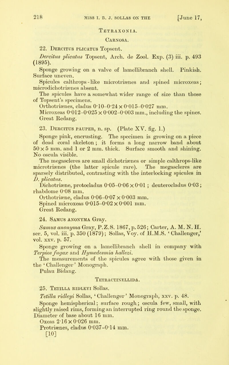 Tetraxonia. Carnosa. 22. Dercitus plicatus Topsent. Dercitus plicatus Topsent, Arch, cle Zool. Exp. (3) iii. p. 493 (1895). Sponge growing on a valve of lamellibranch shell. Pinkish. Surface uneven. Spicules calthrops - like microtriaenes and spined microxeas; microdichotrisenes absent. The spicules have a somewhat wider range of size than those of Topsent’s specimens. Orthotrisenes, cladus OTO-0’24 x 0'015-0’027 mm. Microxeas 0’012-0‘025 x 0'002-0*003 mm., including the spines. Great Redang. 23. Dercitus pauper, n. sp. (Plate XV. fig. 1.) Sponge pink, encrusting. The specimen is growing on a piece of dead coral skeleton; it forms a long narrow band about 50 X 5 mm. and 1 or 2 mm. thick. Surface smooth and shining. No oscula visible. The megascleres are small dichotriaenes or simple calthrops-like microtrisenes (the latter spicule rare). The megascleres are sparsely distributed, contrasting with the interlocking spicules in D. plicatus. Dichotrisene, protocladus 0*05-0’06 x 0*01 ; deuterocladus 0'03 ; rhabdome 0*08 mm. Orthotrisene, cladus 0*06-0'07 X 0*003 mm. Spined microxeas 0*015-0*02 x 0*001 mm. Great Redang. 24. Samus anonyma Gray. Samus anonyma Gray, P.Z.S. 1867, p. 526; Carter, A. M. N. H. ser. 5, vol. iii. p. 350 (1879); Sollas, Voy. of H.M.S. ‘ Challenger,’ vol. XXV. p. 57. Sponge growing on a lamellibranch shell in company with Terpios fugax and Hymedesmia hallezi. The measurements of the spicules agree with those given in the ‘Challenger’ Monograph. Pulau Bidang. TeTR ACTINELLID A. 25. Tetilla ridleyi Sollas. Tetilla ridleyi Sollas, ‘ Challenger ’ Monograph, xxv. p. 48. Sponge hemispherical; surface rough; oscula few, small, with slightly raised rims, forming an interrupted ring round the sponge. Diameter of base about 16 mm. Oxeas 2*16 X 0*026 mm. Protrisenes, cladus 0*037-0*14 mm. [10]