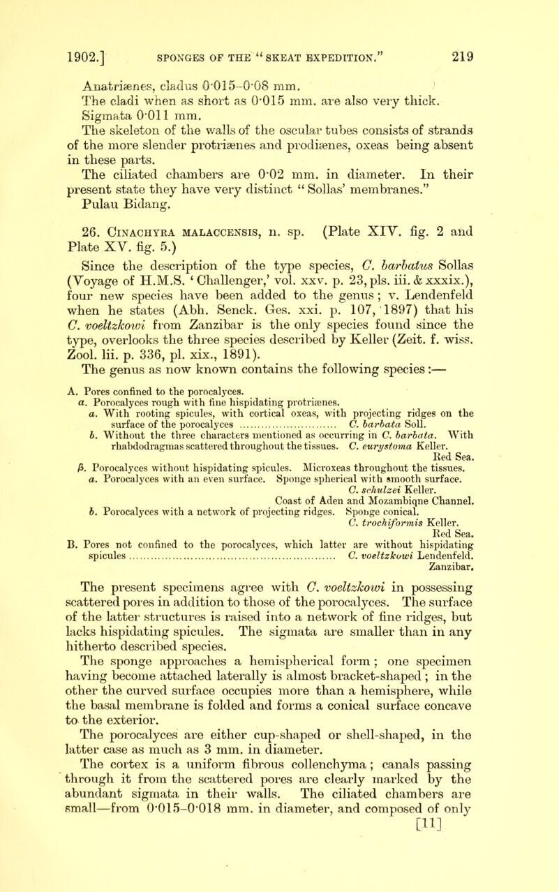 Anatriaenes, clacliis O'Ol5-0*08 mm. The cladi when as short as 0*015 mm. are also very thick. Sigmata 0*011 mm. The skeleton of the walls of the oscular tubes consists of strands of the more slender protriaenes and prodiaenes, oxeas being absent in these parts. The ciliated chambers are 0*02 mm. in diameter. In their present state they have very distinct “ Sollas’ membranes.” Pulau Bidang. 26. CiNACHYRA MALACCENSis, n. sp. (Plate XIY. fig. 2 and Plate XY. fig. 5.) Since the description of the type species, G. harhatus Sollas (Yoyage of H.M.S. ‘Challenger,’ vol. xxv. p. 23, pis. iii. & xxxix.), four new species have been added to the genus ; v. Lendenfeld when he states (Abh. Senck. Ges. xxi. p. 107, 1897) that his C. voeltzkowi from Zanzibar is the only species found since the type, overlooks the three species described by Keller (Zeit. f. wiss. Zool. lii. p. 336, pi. xix., 1891). The genus as now known contains the following species:— A. Pores confined to the porocalyces. a. Porocalyces rough with fine hispidating protrifenes. a. With rooting spicules, with cortical oxeas, with projecting ridges on the surface of the porocalyces C. harhata Soil. h. Without the three characters mentioned as occurring in C. harhata. With rhabdodragmas scattered throughout the tissues. C. eurystoma Keller, Ked Sea. /3. Porocalyces without hispidating spicules. Microxeas throughout the tissues. a. Porocalyces with an even surface. Sponge spherical with smooth surface. G. schulzei Keller. Coast of Aden and Mozambiqne Channel. h. Porocab^ces with a network of projecting ridges. Spoiige conical. C. trochiformis Keller. Red Sea. B. Pores not confined to the porocalyces, which latter are wdthout hispidating spicules C. voeltzkowi Lendenfeld. Zanzibar. The present specimens agi*ee with G. voeltzkowi in possessing scattered pores in addition to those of the porocalyces. The surface of the latter structures is raised into a network of fine ridges, but lacks hispidating spicules. The sigmata are smaller than in any hitherto described species. The sponge approaches a hemispherical form ; one specimen having become attached laterally is almost bracket-shaped ; in the other the curved surface occupies more than a hemisphere, while the basal membrane is folded and forms a conical surface concave to the exterior. The porocalyces are either cup-shaped or shell-shaped, in the latter case as much as 3 mm. in diameter. The cortex is a uniform fibrous collenchyma; canals passing through it from the scattered pores are clearly marked by the abundant sigmata in their walls. The ciliated chambers are small—from 0*015-0*018 mm. in diameter, and composed of only