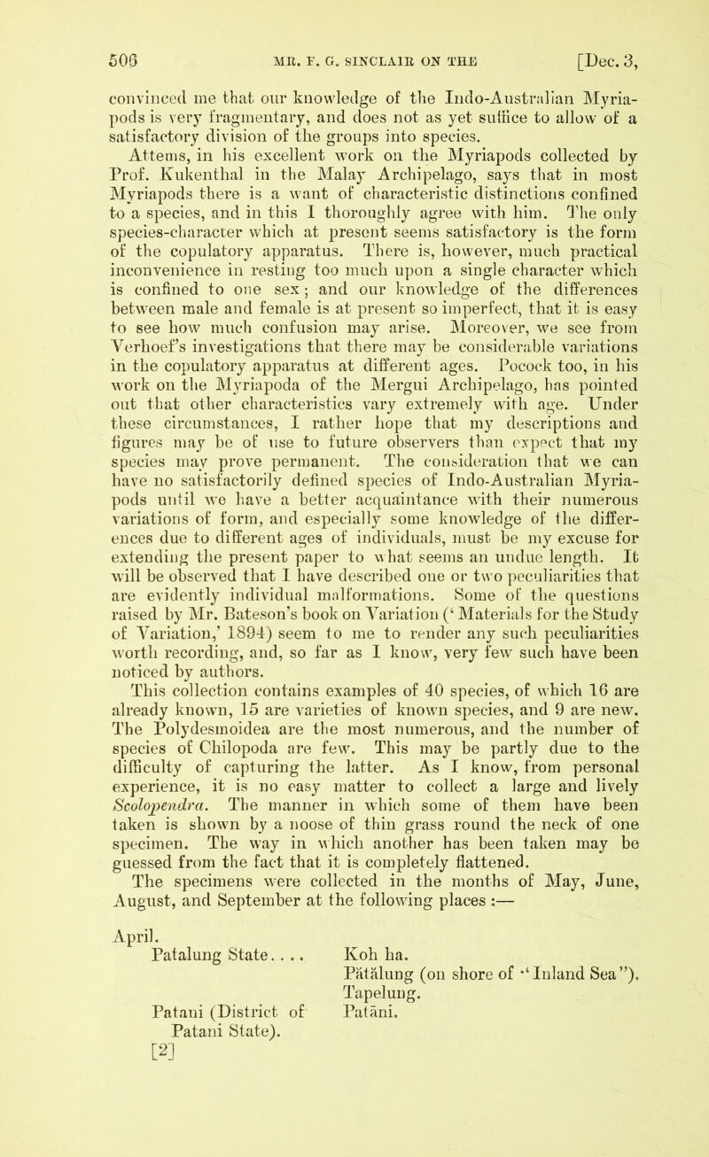 convinced me that our knowledge of the Indo-Anstralian Myria- pods is very fragmentary, and does not as yet suffice to allow of a satisfactory division of the groups into species. Atterns, in his excellent work on the Myriapods collected by Prof. Kukenthal in the Malay Archipelago, says that in most Myriapods there is a want of characteristic distinctions confined to a species, and in this I thoroughly agree with him. d'he only species-character which at present seems satisfactory is the form of the copulatory apparatus. There is, however, much practical inconvenience in resting too much upon a single character which is confined to one sex ; and our knowledge of the differences between male and female is at present so imperfect, that it is easy to see how much confusion may arise. Moreover, we see from Verhoef’s investigations that there may be considerable variations in the copulatory apparatus at different ages. Pocock too, in his work on the Myriapoda of the Mergui Archipelago, has pointed out that other characteristics vary extremely with age. Under these circumstances, I rather hope that my descriptions and figures may be of use to future observers than expect that my species may prove permanent. The consideration that we can have no satisfactorily defined species of Indo-Australian Myria- pods until we have a better acquaintance with their numerous variations of form, and especially some knoAvledge of the differ- ences due to different ages of individuals, must be my excuse for extending the present paper to what seems an undue length. It will be observed that I have described one oc two peculiarities that are evidently individual mnlformations. Some of the questions raised by Mr. Bateson’s book on Variation (‘ Materials for the Study of Variation,’ 1894) seem to me to render any such peculiarities worth recording, and, so far as I know, very few such have been noticed by authors. This collection contains examples of 40 species, of which 16 are already known, 15 are varieties of known species, and 9 are new. The Polydesmoidea are the most numerous, and the number of species of Chilopoda are few. This may be partly due to the difficulty of capturing the latter. As I know, from personal experience, it is no easy matter to collect a large and lively Scolojyendra. The manner in which some of them have been taken is shown by a noose of thin grass round the neck of one specimen. The way in which another has been taken may be guessed from the fact that it is completely flattened. The specimens were collected in the months of May, June, August, and September at the following places :— April. Patalung State.... Koh ha. Patalung (on shore of ’‘Inland Sea”), Tapelung. Pataui (District of Patani, Patani State). [2]