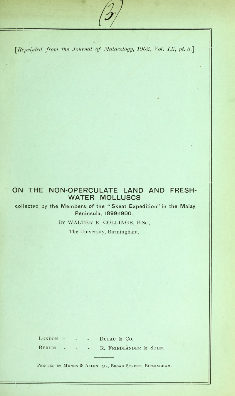 ON THE NON-OPERCULATE LAND AND FRESH- WATER MOLLUSCS collected by the Members of the “Skeat Expedition” in the Malay Peninsula, 1899-1900. By WALTER E. COLLINGE, B.Sc., The University, Birmingham, London - - - Dulau & Co. Berlin - - - R. Friedlander & Sohn. Printed by Munns & Allen, 314, Broad Street, Birmingham.