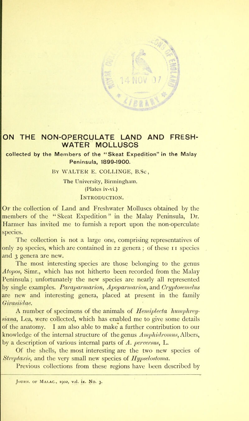 WATER MOLLUSCS collected by the Members of the “Skeat Expedition” in the Malay Peninsula, 1899-1900. By WALTER E. COLLINGE, B.Sc , The University, Birmingham. (Plates iv-vi.) Introduction. Of the collection of Land and Freshwater Molluscs obtained by the members of the “ Skeat Expedition ” in the Malay Peninsula, Dr. Harmer has invited me to furnish a report upon the non-operculate species. The collection is not a large one, comprising representatives of only 29 species, which are contained in 22 genera ; of these ii species and 3 genera are new. The most interesting species are those belonging to the genus Atopos, Simr., which has not hitherto been recorded from the Malay Peninsula; unfortunately the new species are nearly all represented by single examples. Paraparmaiion, Apoparmarion^ and Oryptosemelus are new and interesting genera, placed at present in the family Girasiidae, A number of specimens of the animals of Hemiplecta liumplirey- siana, Lea, were collected, which has enabled me to give some details of the anatomy. I am also able to make a further contribution to our knowledge of the internal structure of the genus Ampliidromus, Albers, by a description of various internal parts of A. perversus, L. Of the shells, the most interesting are the two new species of Streptaxis, and the very small new species of Ilypselostoma. Previous collections from these regions have l)een described by JoUKN. OF Malac., 1902, vol. ix. No. 5.