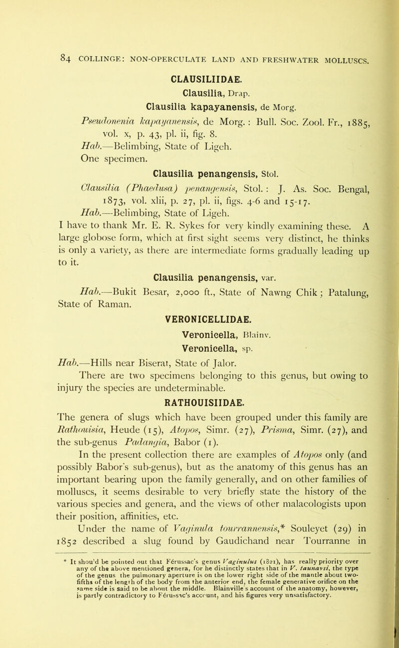 CLAUSILIIDAE. Clausilia, Drap. Clausilia kapayanensis, de Morg. PseMdonenia hapayanensis, de Morg. : Bull. Soc. Zool. Fr., 1885, vol. X, p. 43, pi. ii, fig. 8. Hah.—Belimbing, State of Ligeh. One specimen. Clausilia penangensis, stol. Clausilia (Phaed.usa) penanyensis.^ Stol. : J. As. Soc. Bengal, 1873, vol. xlii, p. 27, pi. ii, figs. 4-6 and 15-17. Hah.—Belimbing, State of Ligeh. I have to thank Mr. E. R. Sykes for very kindly examining these. A large globose form, which at first sight seems very distinct, he thinks is only a variety, as there are intermediate forms gradually leading up to it. Clausilia penangensis, var. Hah.—Bukit Besar, 2,000 ft., State of Nawng Chik; Patalung, State of Raman. VERONICELLIDAE. Veronieella, Biainv. Veronieella, sp. Hah.—Hills near Biserar, State of Jalor. There are two specimens belonging to this genus, but owing to injury the species are undeterminable. RATHOUISIIDAE. The genera of slugs which have been grouped under this family are Rafhouisia^ Heude (15), Atopos, Simr. (27), Prisma, Simr. (27), and the sub-genus Padanyia, Babor (i). In the present collection there are examples of Atopos only (and possibly Babor's sub-genus), but as the anatomy of this genus has an important bearing upon the family generally, and on other families of molluscs, it seems desirable to very briefly state the history of the various species and genera, and the views of other malacologists upon their position, affinities, etc. Under the name of Vayinula tourrannensis,^ Souleyet (29) in 1852 described a slug found by Gaudichand near Tourranne in * It shou'd be pointed out that F6russac’s genus Vaginulus (1821), has really priority over any of the above mentioned genera, for he distinctly states that in V. taunavsi, the type of the genus the pulmonary aperture is on the louver right side of the mantle about two- fifths of the length of the body from the anterior end, the female generative orifice on the same side is said to be about the middle. Blainville's account of the anatomy, however, is partly contradictory to F^russac’s account, and his figures very un.satisfactory.