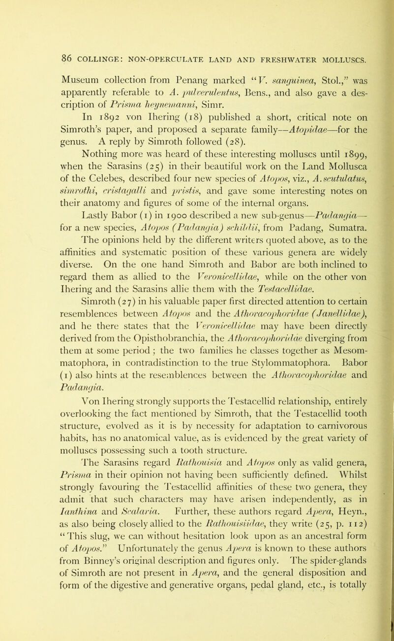 Museum collection from Penang marked “Pk sanfjuinea, Stol./’ was apparently referable to A. 'pidrerulenius^ Bens., and also gave a des- cription of Prisma heynemanni, Simr. In 1892 von Ihering (18) published a short, critical note on Simroth’s paper, and proposed a separate family—Atopidae—for the genus. A reply by Simroth followed (28). Nothing more was heard of these interesting molluscs until 1899, when the Sarasins (25) in their beautiful work on the Land Mollusca of the Celebes, described four new species of Atopos, viz., A.scutulatus^ simrothi, crisfayalli and pristis, and gave some interesting notes on their anatomy and figures of some of the internal organs. Lastly Babor (i) in 1900 described a new sub-genus—Padanyia—• for a new species, Afopjos (Padanyia) schildii, from Padang, Sumatra. The opinions held by the different writers quoted above, as to the affinities and systematic position of these various genera are widely diverse. On the one hand Simroth and Babor are both inclined to regard them as allied to the Veronicellidae, while on the other von Ihering and the Sarasins allie them with the Testacellidae. Simroth (27) in his valuable paper first directed attention to certain resemblences between and ihe Aflioraccpdioridae (JanelUdae), and he there states that the Veronirellulae may have been directly derived from the Opisthobranchia, the Athoracophoridae diverging from them at some period; the two families he classes together as Mesom- matophora, in contradistinction to the true Stylommatophora. Babor (i) also hints at the resemblences between the Ailioracoplioridae and Padanyia. Von Ihering strongly supports the Testacellid relationship, entirely overlooking the fact mentioned by Simroth, that the Testacellid tooth structure, evolved as it is by necessity for adaptation to carnivorous habits, has no anatomical value, as is evidenced by the great variety of molluscs possessing such a tooth structure. The Sarasins regard Rathouisia and Aiopos only as valid genera. Prisma in their opinion not having been sufficiently defined. Whilst strongly favouring the Testacellid affinities of these two genera, they admit that such characters may have arisen independently, as in lanfhina and Scalaria. Further, these authors regard Apera., Heyn., as also being closely allied to the Ratliouisiidae, they write (25, p. 112) “ This slug, we can without hesitation look upon as an ancestral form of Atopms.^’’ Unfortunately the genus Apera is known to these authors from Binney’s original description and figures only. The spider-glands of Simroth are not present in Apera., and the general disposition and form of the digestive and generative organs, pedal gland, etc., is totally