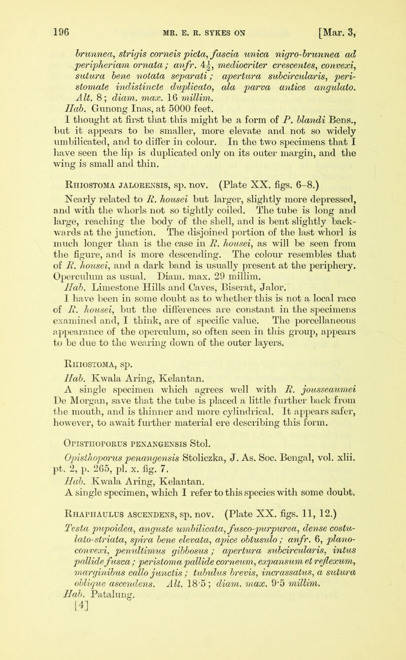brunnect, strigis cornels picta, fascia unica nigro-brunnea ad peripheriam ornata ; anfr. 4^, mediocriter crescentes, convexi, sutura bene notata separati; apertura subcircular is, peri- stomate indistincte duplicate, ala parva antice angulato. Alt. 8; diam. max. 16 millim. Ilab. Gunong Inas, at 5000 feet. I thought at first that this might be a form of P. blandi Bens., but it appears to be smaller, more elevate and not so widely umbilicated, and to differ in colour. In the two specimens that I have seen the lip is duplicated only on its outer margin, and the wing is small and thin. Rhiostoma jalorensis, sp. nov. (Plate XX. figs. 6-8.) Nearly related to R. housei but larger, slightly more depressed, and with the whorls not so tightly coiled. The tube is long and large, reaching the body of the shell, and is bent slightly back- wards at the junction. The disjoined portion of the last whorl is much longer than is the case in R. housei, as will be seen from the figure, and is more descending. The colour resembles that of R. housei, and a dark band is usually present at the periphery. Operculum as usual. Diam. max. 29 millim. Hah. Limestone Hills and Oaves, Biserat, Jalor. I have been in some doubt as to whether this is not a local race of R. housei, but the differences are constant in the specimens examined and, I think, are of specific value. The porcellaneous appearance of the operculum, so often seen in this group, appears to be due to the wearing down of the outer layers. Rhiostoma, sp. Hah. Kwala Aring, Kelantan. A single specimen which agrees well with R. jousseaumei De Morgan, save that the tube is placed a little further back from the mouth, and is thinner and more cylindrical. It appears safer, however, to await further material ere describing this form. Opisthoporus penangensis Stol. Opisthoporus penangensis Stoliczka, J. As. Soc. Bengal, vol. xlii. pt. 2, p. 265, pi. x. fig. 7. Hub. Kwala Aring, Kelantan. A single specimen, which I refer to this species with some doubt. Rhaphaulus ascendens, sp. nov. (Plate XX. figs. 11, 12.) Testa pupoidea, anguste umbilicata, fusco-purpurea, dense costu- lato-striata, spira bene elevata, apice obtusulo ; anfr. 6, plano- convexi, penultimus gibbosus; apertura subcircular is, intus pallide fusca; peristoma pallide corneum, expansum et reflexum, marginibus callo junctis ; tubulus brevis, incrassatus, a sutura oblique ascendens. Alt. 18 5 ; diam. max. 9*5 millim. Hob. Patalung.