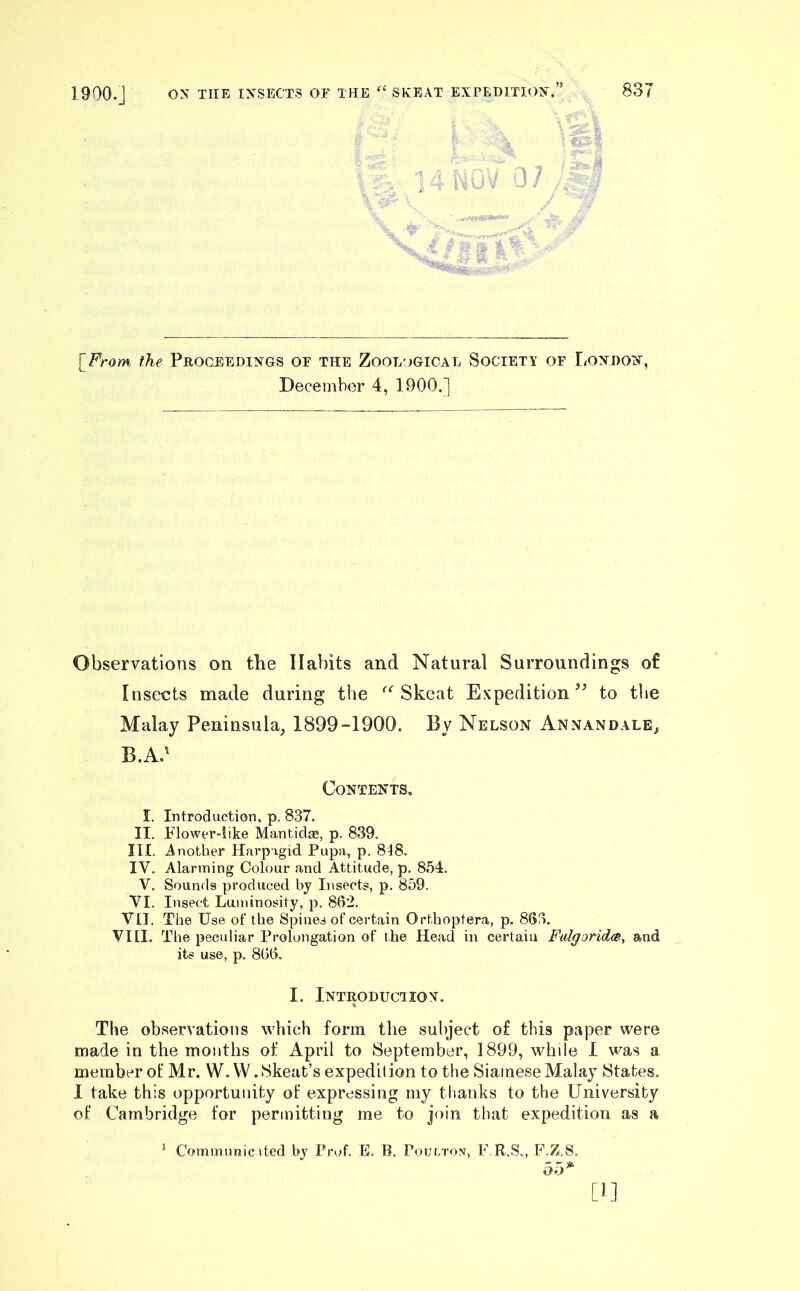 1900.] 1' [_From. the Proceedings of the Zoological Society of London, December 4, 1900.] Observations on the Habits and Natural Surroundings of Insects made during the Skeat Expedition to the Malay Peninsula, 1899-1900. By Nelson Annandale, B.A.^ Contents. I. Introduction, p. 837. II. Flower-like Mantidse, p. 839. III. Another Harpigid Pupa, p. 848. IV. Alarming Colour and Attitude, p. 854. V. Sounrls produced by Insects, p. 859. VI. Insect Luminosity, p. 862. VII. The Use of the Spines of certain Orthoptera, p. 863. VIII. The peculiar Prolongation of the Head in certain Falgoridee-, and its use, p. 866, I. Introduction. The observations which form the subject o£ this paper were made in the months of April to September, 1899, while 1 was a. member of Mr. W.W .Skeat’s expedition to the Siamese Malay States. I take this opportunity of expressing my ttiauks to the University of Cambridge for permitting me to join that expedition as a ^ Communic ited by Prof. E. B. Pour/rox, F.R.S., F.Z.S. [f]