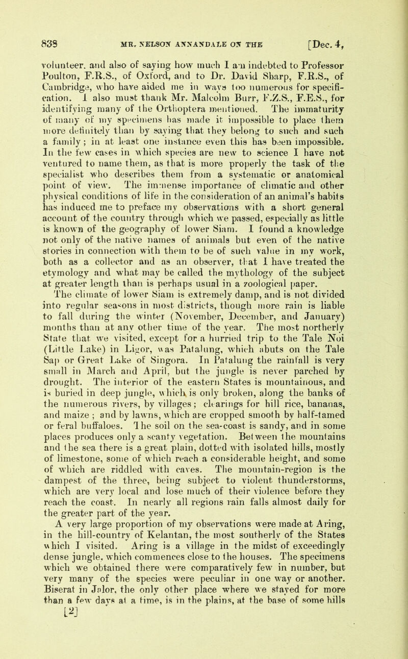 volunteer, and also of saying how inueh I a”H indebted to Professor Poulton, F.R.S., of Oxford, and to Dr. David Sharp, F.R.S., of Cambridge, who have aided me in ways too numerous for specifi- cation. 1 also must thank Mr. Malcolm Burr, F.Z.S., F.E.S., for identifying many of the Ortlioptera mentioned. The immaturity of many of my specimens has made it impossible to place them more definitely than by saying that they belong to such and such a family; in at least one instance even this has been impossible. In the few eases in which species are new to science I have not ventured to name them, as that is more properly the task of the specialist who describes them from a systematic or anatomical point of view. The immense importance of climatic and other physical conditions of life in the consideration of an animal’s habits has induced me to preface my observations with a short general account of the country through which we passed, especially as little is known of the geography of lower Siam. I found a knowledge not only of the native names of animals but even of the native stories in connection with them to be of such value in my work, both as a collector and as an observer, that 1 have treated the etymology and what may be called the mythology of the subject at greater length than is perhaps usual in a zoologicnl paper. The climate of lower Siam is extremely damp, and is not divided into regular sea^^ons in most districts, though more rain is liable to fall during the winter (November, December, and January) months than at any other time of the year. The most northerly State that we visited, except for a hurried trip to the Tale Noi (Little Lake) in Ligor, v\as Patahmg, which abuts on the Tale Sap or Great Lake of Singora. In Pntalung the rainfall is very small in March and April, but the jungle is never parched by drought. The interior of the eastern States is mountainous, and is buried in deep jungle, which is only broken, along the banks of the numerous rivers, by villages; clearings for hill rice, bananas, and maize ; and by lawns, which are cropped smooth by half-tamed or feral buffaloes. Ihe soil on the sea-coast is sandy, and in some places produces only a scanty vegetation. Between the mountains and the sea there is a. great plain, dotted with isolated hills, mostly of limestone, some of which reach a considerable height, and some of which are riddled with caves. The mountain-region is the dampest of the three, being subject to violent thunderstorms, which are very local and lose much of their violence before they reach the coast. In nearly all regions rain falls almost daily for the greater part of the year. A very large proportion of my observations were made at A ring, in the hill-country of Kelantan, the most southerly of the States which I visited. Aring is a village in the midst of exceedingly dense jungle, which commences close to the houses. The specimens which w’e obtained there were comparatively few in number, but very many of the species were peculiar in one way or another. Biserat in Jalor, the only other place where we stayed for more than a few days at a time, is in the plains, at the base of some liills