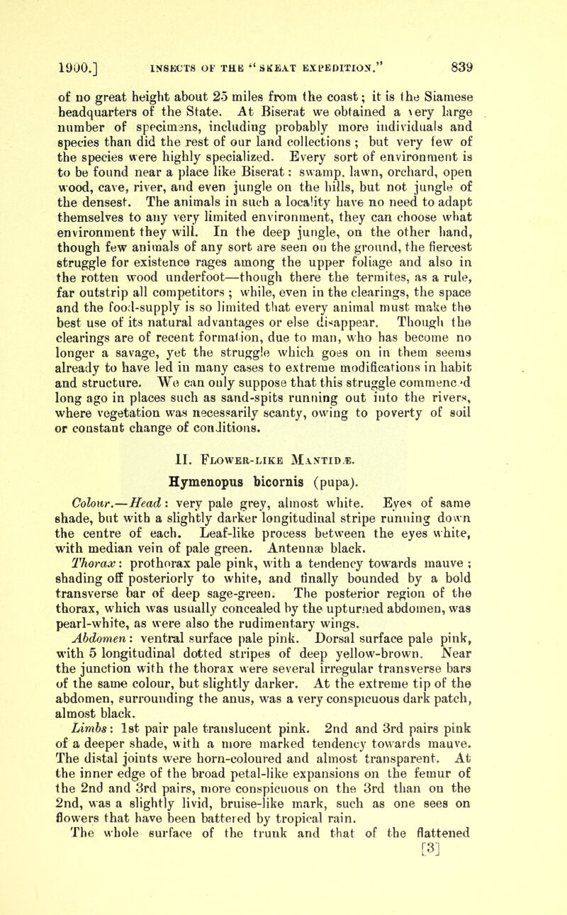 of no great height about 25 miles from the coast; it is the Siamese headquarters of the State. At Biserat we obtained a \ery large number of specimens, including probably more individuals and species than did the rest of our land collections ; but very lew of the species were highly specialized. Every sort of environment is to be found near a place like Biserat: swamp, lawn, orchard, open wood, cave, river, and even jungle on the hills, but not jungle of the densest. The animals in such a locality have no need to adapt themselves to any very limited environment, they can choose what environment they will. In the deep jungle, on the other hand, though few animals of any sort are seen on the ground, the fiercest struggle for existence rages among the upper foliage and also in the rotten wood underfoot—though there the termites, as a rule, far outstrip all competitors ; while, even in the clearings, the space and the food-supply is so limited that every animal must make the best use of its natural advantages or else disappear. Though the clearings are of recent formation, due to man, w'ho has become no longer a savage, yet the struggle which goes on in them seems already to have led in many cases to extreme modifications in habit and structure. We can only suppose that this struggle commenced long ago in places such as sand-spits running out into the rivers, where vegetation was necessarily scanty, owing to poverty of soil or constant change of conditions. II. Flower-like Mxntid.e. Hymenopus bicornis (pupa). Colour.—Head : very pale grey, almost white. Eyes of same shade, but with a slightly darker longitudinal stripe running down the centre of each. Leaf-like process between the eyes white, with median vein of pale green. Antennae black. Thorax: prothorax pale pink, with a tendency towards mauve ; shading off posteriorly to white, and finally bounded by a bold transverse bar of deep sage-green. The posterior region of the thorax, which was usually concealed by the upturned abdomen, was pearl-white, as were also the rudimentary wings. Abdomen', ventral surface pale pink. Dorsal surface pale pink, with 5 longitudinal dotted stripes of deep yellow-brown. Near the junction with the thorax were several irregular transverse bars of the same colour, but slightly darker. At the extreme tip of the abdomen, surrounding the anus, was a very conspicuous dark patch, almost black. Limbs'. 1st pair pale translucent pink. 2nd and 3rd pairs pink of a deeper shade, with a more marked tendency towards mauve. The distal joints were horn-coloured and almost transparent. At the inner edge of the broad petal-like expansions on the femur of the 2nd and 3rd pairs, more conspicuous on the 3rd than on the 2nd, was a slightly livid, bruise-like mark, such as one sees on flowers that have been battered by tropical rain. The whole surface of the trunk and that of the flattened [3]